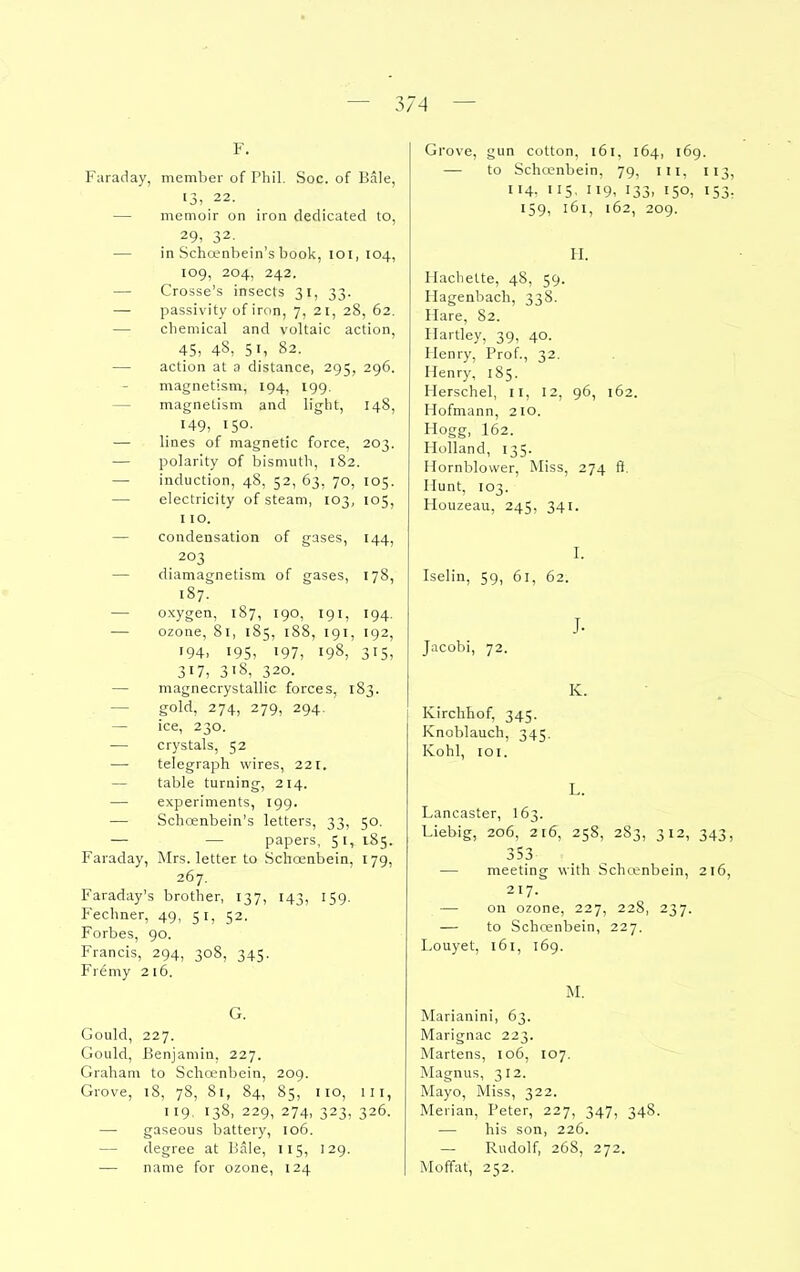 F. Faraday, member of Phil. Soc. of Bale, 13> 22. — memoir on iron dedicated to, 29, 32. — in Schoenbein'sbook, loi, 104, 109, 204, 242. — Crosse's insects 31, 33. — passivity of iron, 7, 21, 28, 62. — chemical and voltaic action, 45, 48, 51, 82. — action at a distance, 295, 296. magnetism, 194, 199. — magnetism and light, 148, 149, 150- — lines of magnetic force, 203. — polarity of bismuth, 182. — induction, 48, 52, 63, 70, 105. — electricity of steam, 103, 105, 110. — condensation of gases, 144, 203 — diamagnetism of gases, 178, 187. — oxygen, 187, 190, 191, 194. — ozone, 81, 185, 188, 191, 192, •94. 195> 197, 198, 315, 317, 318, 320. — magnecrystallic forces, 183. — gold, 274, 279, 294. — ice, 230. — crystals, 52 ■—■ telegraph wires, 221. — table turning, 214. — experiments, 199. — Schoenbein's letters, 33, 50. — — papers, 51, 185. Faraday, Mrs. letter to Schoenbein, 179, 267. Faraday's brother, 137, 143, 159. Fechner, 49, 51, 52. Forbes, 90. Francis, 294, 308, 345. Fremy 216. G. Gould, 227. Gould, Benjamin, 227. Graham to Schoenbein, 209. Grove, 18, 78, 81, 84, 85, 110, III, 119, 138, 229, 274, 323, 326. — gaseous battery, 106. — degree at Bale, 115, 129. — name for ozone, 124 Grove, gun cotton, 161, 164, 169. — to Schcenbeln, 79, iii, 113, 114. 115, 119, 133, 150, 153, 159, 161, 162, 209. II. Hachette, 48, 59. Hagenbach, 338. Hare, 82. Hartley, 39, 40. Henry, Prof., 32. Henry, 185. Herschel, 11, 12, 96, 162. Hofmann, 210. Plogg, I62. Holland, 135. Hornblower, Miss, 274 ft. Hunt, 103. Houzeau, 245, 341. I. Iselin, 59, 61, 62. J. Jacobi, 72. K. Kirchhof, 345. Knoblauch, 345. Kohl, 101. L. Lancaster, I63. Liebig, 206, 216, 258, 283, 312, 343, 353 — meeting with Scha'nbein, 216, 217. — on ozone, 227, 228, 237. — to Schcenbein, 227. Louyet, 161, 169. M. Marianini, 63. Marignac 223. Martens, 106, 107. Magnus, 312. Mayo, Miss, 322. Merian, Peter, 227, 347, 348. — his son, 226. — Rudolf, 268, 272. Moffat, 252.