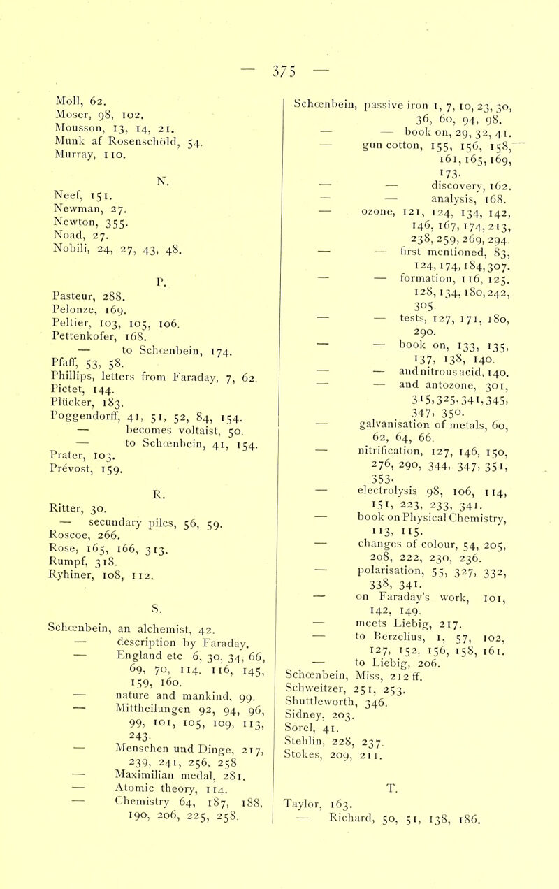 Moll, 62. Moser, 98, 102. Mousson, 13, 14, 21. Munk af Rosenschold, 54. Murray, 110. N. Neef, 151. Newman, 27. Newton, 355. Noad, 27. Nobili, 24, 27, 43, 48. P. Pasteur, 288. Pelonze, 169. Peltier, 103, 105, 106. Pettenkofer, 168. — to Scluenbein, 174. Pfaff, S3, 58. Phillips, letters from Faraday, 7, 62. Pictet, 144. Plucker, 183. Poggendorff, 41, 51, 52, 84, 154. — becomes voltaist, 50. — to Schoenbein, 41, 154. Prater, 103. Prevost, 159. R. Ritter, 30. — secundary piles, 56, 59. Roscoe, 266. Rose, 165, 166, 313. Rumpf, 318. Ryhiner, 108, 112. S. Schcenbein, an alchemist, 42. — description by Faraday. — England etc 6, 30, 34, 66, 69, 70, 114. 116, 145, 159, 160. — nature and mankind, 99. — Mittheilungen 92, 94, 96, 99, loi, 105, 109, 113, 243- — Menschen und Dinge, 217, 239, 241, 256, 258 — Maximilian medal, 281. — Atomic theory, 114. — Chemistry 64, 187, 188, 190, 206, 225, 258. Schcenbein, passive iron i, 7, 10, 23, 30, 36, 60, 94, 98. — — book on, 29, 32, 41. — gun cotton, 155, 156, 158, 161, 165, 169, <73- — — discovery, 162. — — analysis, 168. — ozone, 121, 124, 134, 142, 146, 167, 174, 213, 238, 259, 269, 294. — — first mentioned, 83, 124, 174, 184,307. — — formation, 116, 125. 128, 134, 180,242, 305. — — tests, 127, 171, 180, 290. — — book on, 133, 135, 137, 138, 140. — — and nitrous acid, 140. — — and antozone, 301, 315.325,341,345. 347. 350- — galvanisation of metals, 60, 62, 64, 66. — nitrification, 127, 146, 150, 276, 290, 344, 347, 351, 353- — electrolysis 98, 106, 114, 151, 223, 233, 341. — book on Physical Chemistry, 113, 115- — changes of colour, 54, 205, 208, 222, 230, 236. — polarisation, 55, 327, 332, 338. 341. — on Faraday's work, loi, 142, 149, — meets Liebig, 217. — to Rerzelius, I, 57, 102, 127, 152, 156, 158, 161. — to Liebig, 206. Sch(»nbein, Miss, 212 ff. Schweitzer, 251, 253. Shuttleworth, 346. Sidney, 203. Sorel, 41. Steblin, 228, 237. Stokes, 209, 211. T. Taylor, 163. — Richard, 50, 51, 138, 186.