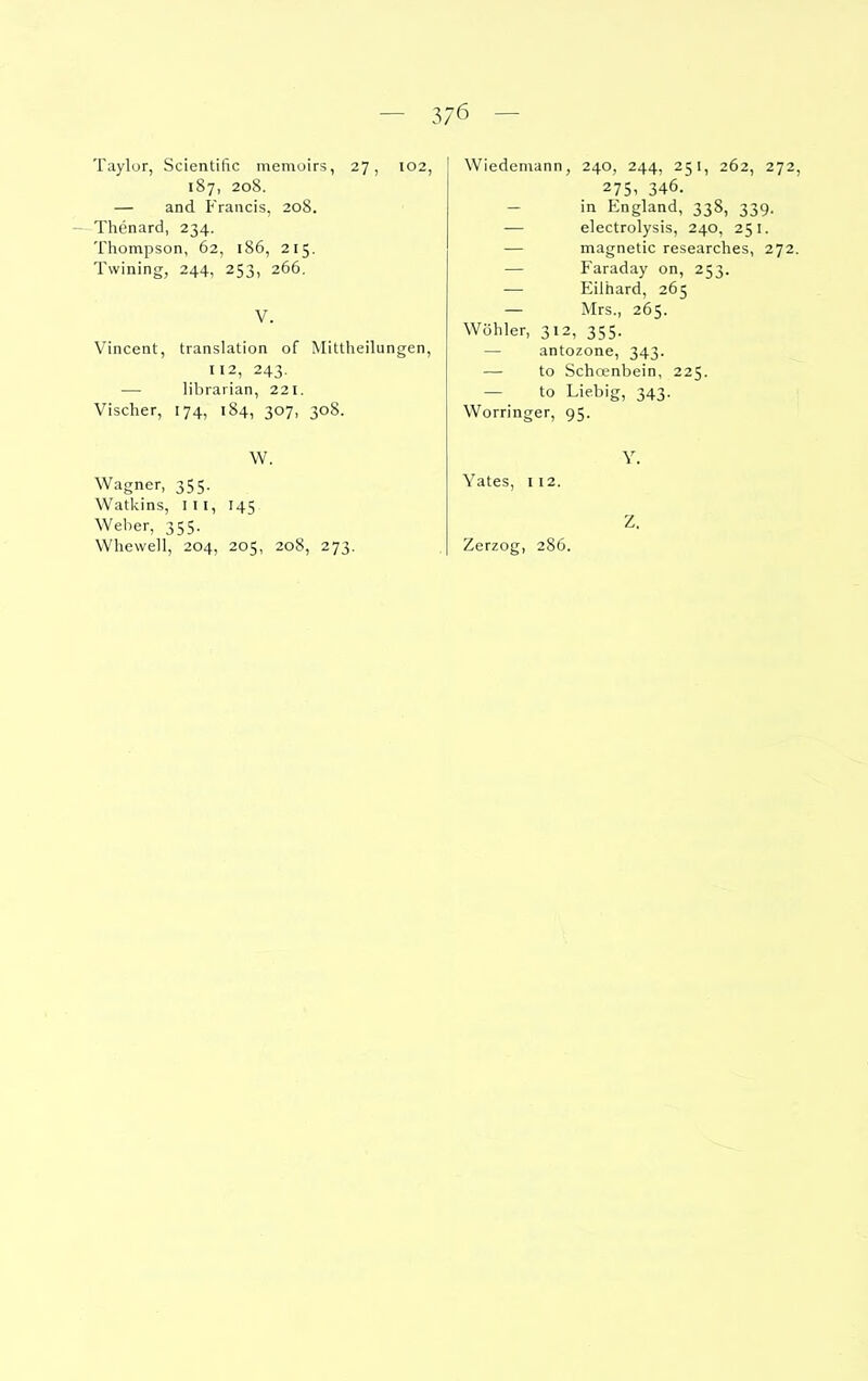 Taylor, Scientific memoirs, 27, 102, 187, 208. — and Francis, 208. Thenard, 234. Thompson, 62, 186, 215. Twining, 244, 253, 266. V. Vincent, translation of Mittheilungen, 112, 243. — librarian, 221. Vischer, 174, 184, 307, 308. W. Wagner, 355. Watkins, III, 145 Weber, 355. Whewell, 204, 205, 208, 273. Wiedemann, 240, 244, 251, 262, 272, 275. 346. — in England, 338, 339. — electrolysis, 240, 251. — magnetic researches, 272. — Faraday on, 253. — Eilhard, 265 — Mrs., 265. Wohler, 312, 355. — antozone, 343. — to Schoenbein, 225. — to Liebig, 343. Worringer, 95. Y. Yates, 112. Zerzog, 28