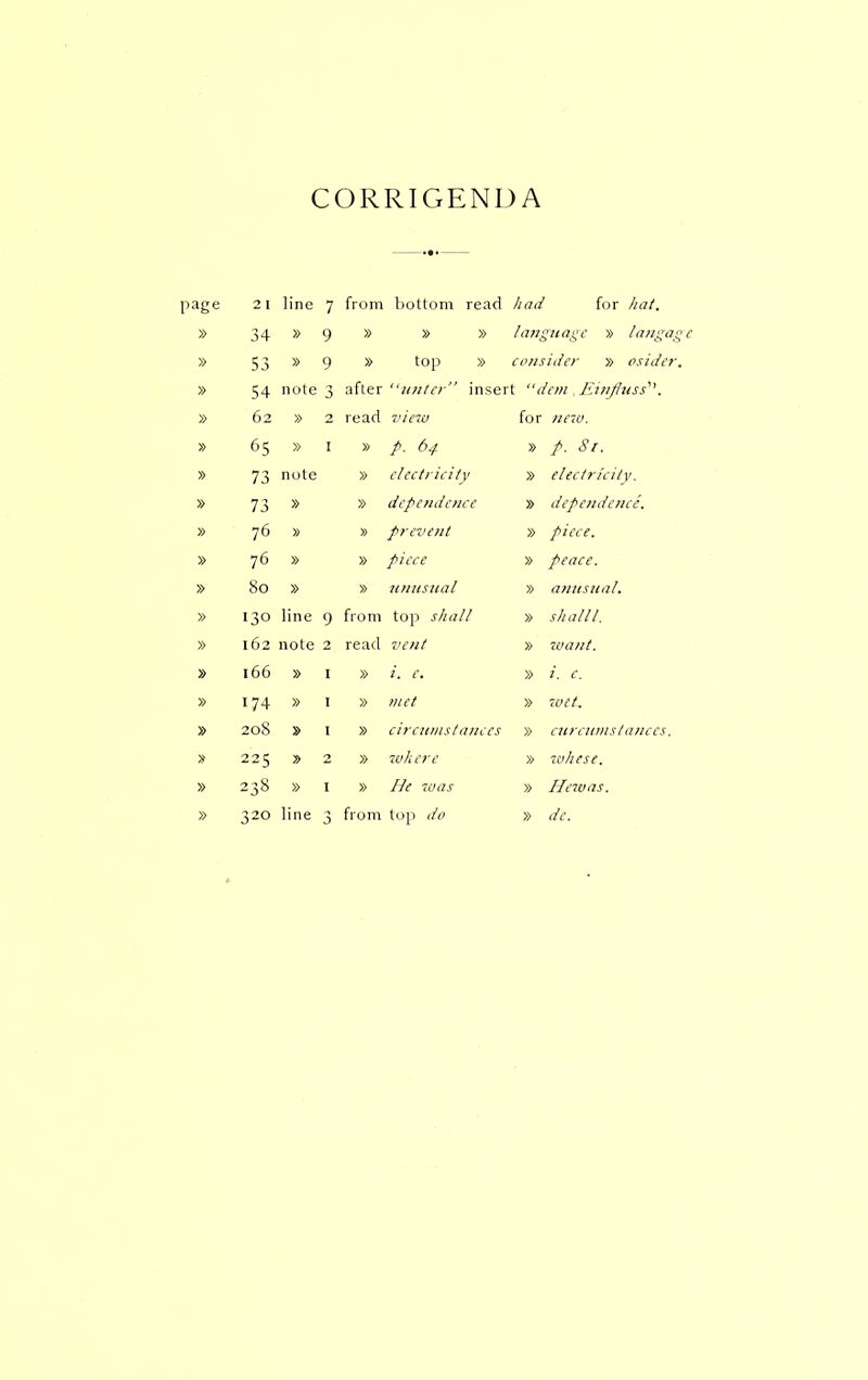 CORRIGENDA page 2 1 line 7 from bottom read had for liat. » 34 » 9 » » » lan^ ^iiai^c » langoi » » 9 » top » consider » psider » 54 note after unici  insert dcin ]',uifluss''\ » 62 » 2 read vino for nnv. » » I » p. 64 » p. Sr. » 73 note » clcctriciiv » eleelrieitv. » 73 » » dependence » dependence. » 76 » » prevent » piece. » 76 » » piece » peace. » 80 » » itnitsital » antisual. » 130 line 9 from top shall » shall I. » 162 note 2 read vent » want. » 166 » » i. e. » i. c. » 174 » » met » 'iVtt. » 208 » » cireiinislances » curctitnslanccs. 225 2 » zokere » whese. » 238 » I » He was » Heivas. line from dc.