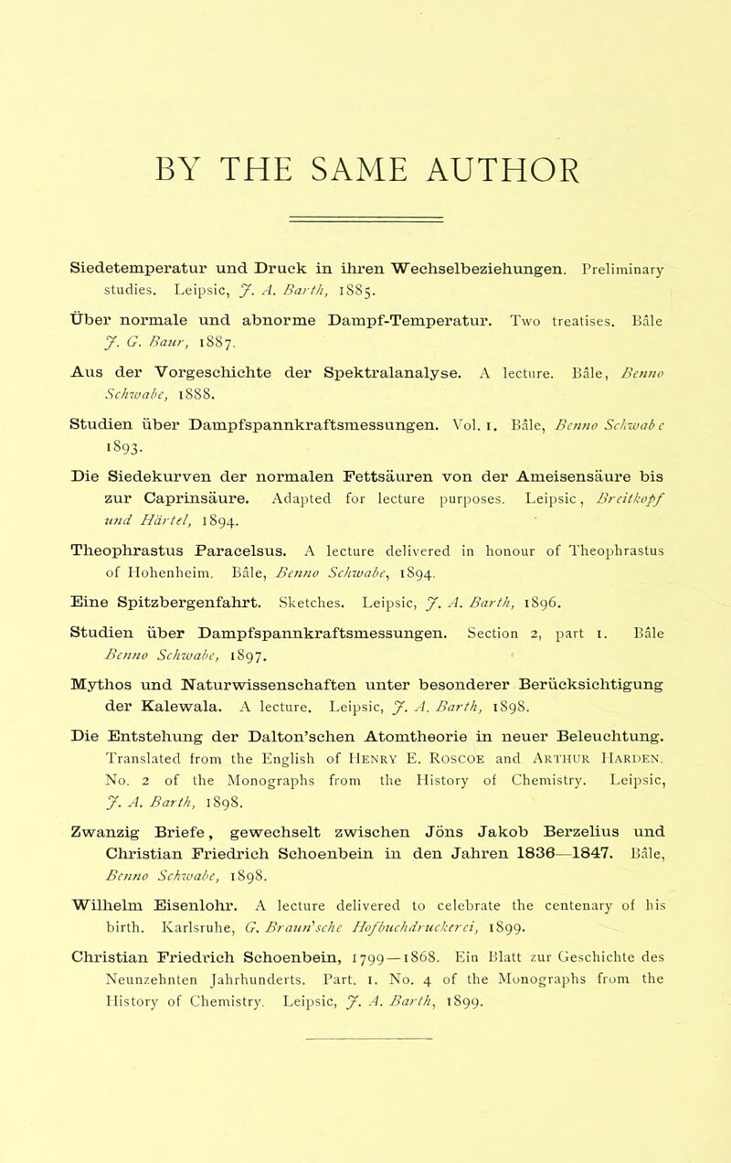 BY THE SAME AUTHOR Siedetemperatur und Druck in ihren Weehselbeziehungen. Preliminary studies. Leipsic, J. A. Rai th, 1S85. Tiber normale und abnorme Dampf-Temperatui'. Two treatises. Bale J. G. Baiir, 1887. Aus der Vorgesehichte der Spektralanalyse. A lecture. Bale, Benno Sclnvabe, 1S88. Studien uber Dampfspannkraftsmessungen. Vol. i. Bale, Bcnno Scl,7uab e 1893. Die Siedekurven der normalen Fettsauren von der Ameisensaure bis zur Caprinsaure. Adapted for lecture purposes. Leipsic, Brcitkopf und Hdrtel, 1894. Theophrastus Paracelsus. A lecture delivered in honour of Theophrastus of Hohenlicim. Bale, Bcnno Schwalit\ 1894. Eine Spitzbergenfahrt. Sketches. Leipsic, J. A. Barth, 1896. Studien iiber Dampfspannkraftsmessungen. Section 2, part i. Bale Bciiiio Schwahc, 1S97. Mythos und Naturwissensehaften unter besonderer BeriicksicMigung der Kalewala. A lecture. Leipsic, J. A. Barth, 1898. Die Entstehung der Dalton'schen Atomtheorie in neuer Beleuchtung. Translated from the English of Henry E. Roscoe and Arthur Harden. No. 2 of the Monographs from the History of Chemistry. Leipsic, J. A. Barth, 1898. Zwanzig Briefe, gewechselt zwischen Jons Jakob Berzelius und Christian Friedrich Schoenbein in den Jahren 1836—1847. Bale, Bcimo Schivahe, 1898. Willielm Eisenlohr. A lecture delivered to celebrate the centenary of his birth. Karlsruhe, G. Bramischc Hofbuchdrucherei, 1899. Christian Friedrich Schoenbein, 1799 —1868. Eia Blatt zur Geschichte des Neunzehnlen Jahrhunderts. Part. I. No. 4 of the Monographs from the History of Chemistry. Leipsic, y. A. Barth^ '899-