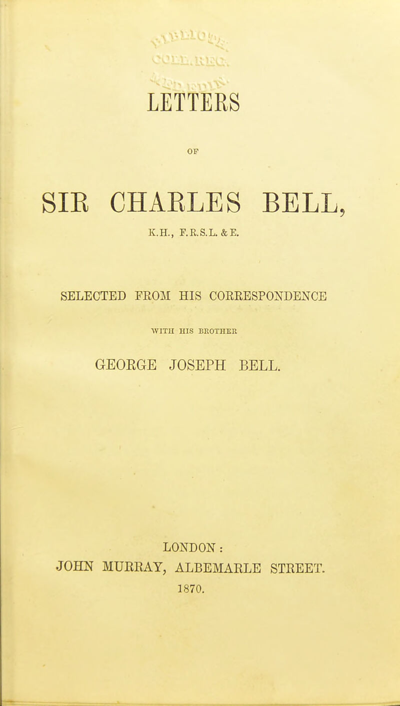 OP SIE CHAKLES BELL, K.H., F.KS.L. &E. SELECTED FEOM HIS COERESPONDENCE WITH HIS BEOTHEK GEOEGE JOSEPH BELL. LONDON: JOHN MURRAY, ALBEMARLE STREET. 1870.