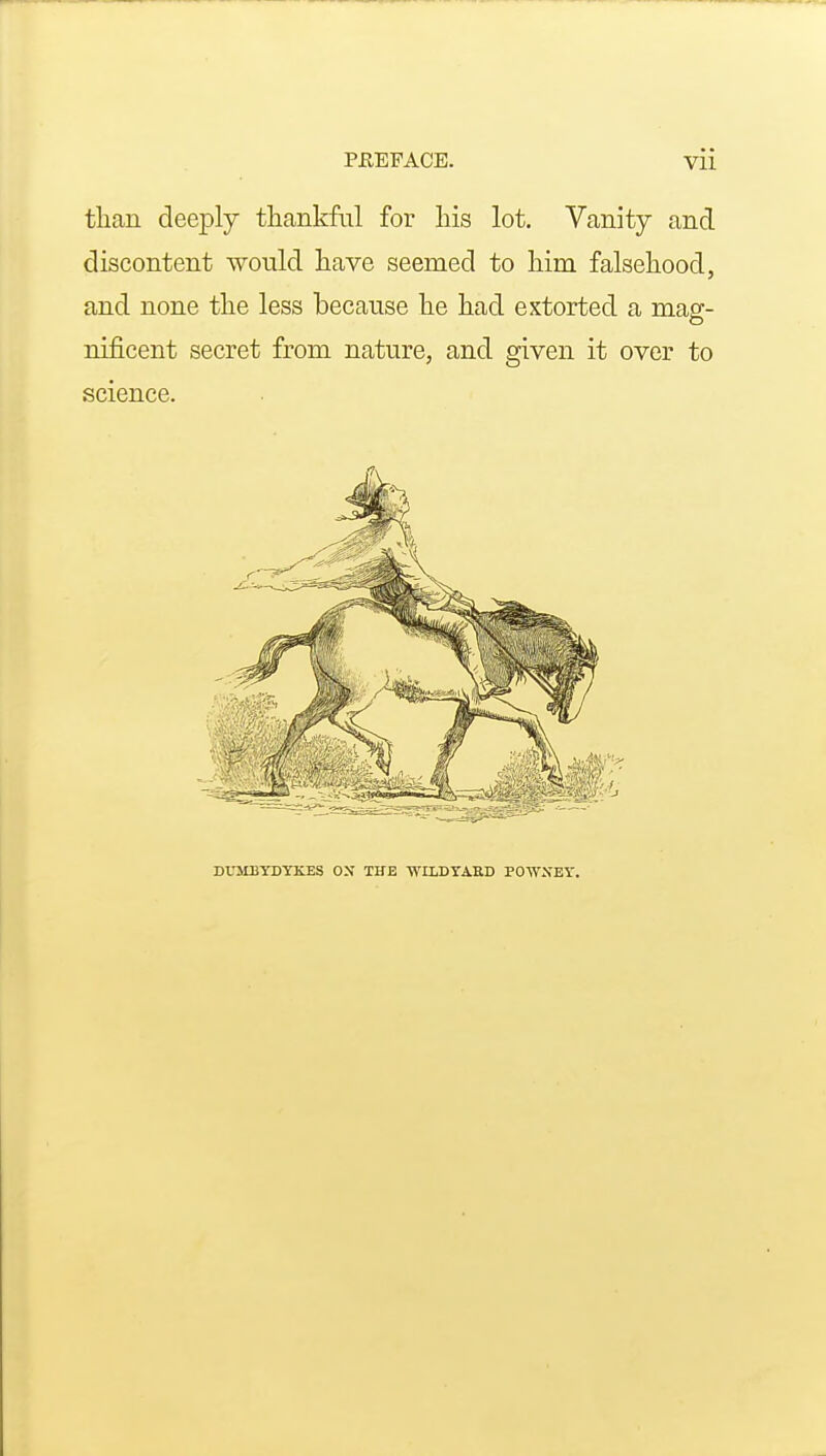 than deeply tliankM for his lot. Vanity and discontent would have seemed to him falsehood, and none the less because he had extorted a mag- nificent secret from nature, and given it over to science. DL'MBYDYKES ON THE WILDYAHD POWXET.