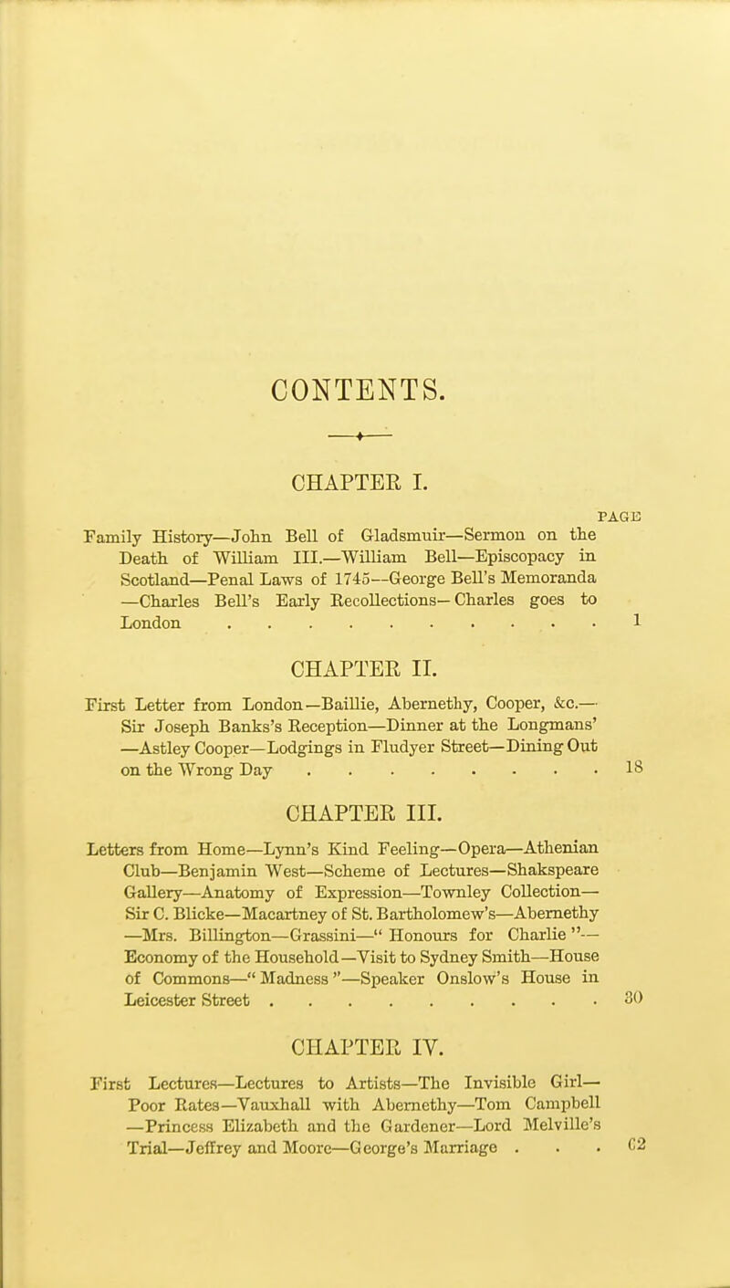 CONTENTS. CHAPTER I. PAGE Family History—Jolm Bell of Gladsmuir—Sermon on the Death of William III.—William Bell—Episcopacy in Scotland—Penal Laws of 1745—George Bell's Memoranda —Charles Bell's Early Eecollections—Charles goes to London 1 CHAPTEE II. First Letter from London—BaiUie, Abernethy, Cooper, &c.— Sir Joseph Banks's Reception—Dinner at the Longmans' —Astley Cooper—Lodgings in Fludyer Street—Dining Out on the Wrong Day 18 CHAPTER III. Letters from Home—Lynn's Kind Feeling—Opera—Athenian Club—Benjamin West—Scheme of Lectures—Shakspeare Gallery—Anatomy of Expression—Townley Collection— Sir C. Blicke—Macartney of St. Bartholomew's—Abernethy —Mrs. Billington—Grassini— Honours for Charlie — Economy of the Household—Visit to Sydney Smith—House of Commons— Madness —Speaker Onslow's House in Leicester Street 30 CHAPTER IV. First Lectures—Lectures to Artists—The Invisible Girl— Poor Rates—Vauxhall with Abernethy—Tom Campbell —Princess Elizabeth and the Gardener—Lord Melville's Trial—Jeffrey and Moore—George's Marriage .