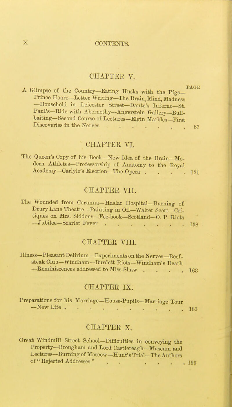 CHAPTER V. A Glimpse of the Country—Eating Husks with the Pigs- Prince Hoare—Letter Writing—The Brain, Mind, Madness —Household in Leicester Street—Dante's Inferno—St. Paul's—Ride with Abernethy—Angersteia Gallery—BuU- baiting—Second Course of Lectures—Elgin Marbles—First Discoveries in the Nerves .... CHAPTER VL The Queen's Copy of his Book—New Idea of the Brain—Mo- dem Athletes—Professorship of Anatomy to the Royal Academy—Carlyie's Election—The Opera . . . .121 CHAPTER VII. The Wounded from Corunna—Haslar Hospital—Burning of Drury Lane Theatre—Painting in Oil—Walter Scott—Cri- tiques on Mrs. Siddons—Fee-book—Scotland—0. P. Riots —Jubilee—Scarlet Fever 138 CHAPTER VIIL Illness—Pleasant Delirium -Experiments on the Nerves Beef- steak Club—Windham—Burdett Riots—Windham's Death —Reminiscences addressed to Miss Shaw .... 163 CHAPTER IX. Preparations for his Marriage—House-Pupils—Marriage Tour —New Life i c-. CHAPTER X. Great Windmill Street School—Difficulties in conveying the Property—Brougham and Lord Castlereagh—Museum and Lectures—Burning of Moscow—Hunt's Trial—The Authors of Rejected Addresses . . .... 190