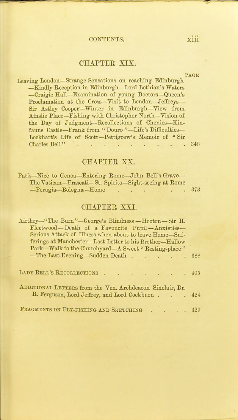 CHAPTER XIX. PAGE Leaving London—Strange Sensations on reaching Edinburgh —Kindly Reception in Edinburgh—Lord Lothian's Waters —Craigie Hall—Examination of young Doctors—Queen's Proclamation at the Cross—Visit to London—JeflEreys— Sir Astley Cooper—Winter in Edinburgh—View from Ainslie Place—Fishing with Christopher North—Vision of the Day of Judgment—Recollections of Chenies—Kin- faims Castle—Frank from  Douro —Life's Difficulties— Lockhart's Life of Scott—Pettigrew's Memoir of  Sir Charles BeU 348 CHAPTER XX. Paris—^Nice to Genoa—Entering Rome—John Bell's Grave— The Vatican—Frascati—St. Spirito—Sight-seeing at Rome —Perugia—Bologna—Home 373 CHAPTER XXI. Airthry—The Bum—George's Blindness—Hooton—Sir H. Fleetwood—Death of a Favourite Pupil—Anxieties— Serious Attack of Illness when about to leave Home—Suf- ferings at Manchester—Last Letter to his Brother—Hallow Park—Walk to the Churchyard—A Sweet  Resting-place  —The Last Evening—Sudden Death 388 Lady Bell's Recollections 405 Additional Letters from the Ven. Archdeacon Sinclau-, Dr. R. Ferguson, Lord JefErey, and Lord Cockburn . . . 424 Fragments on Fly-fishing aud Sketching . . . . 42!)
