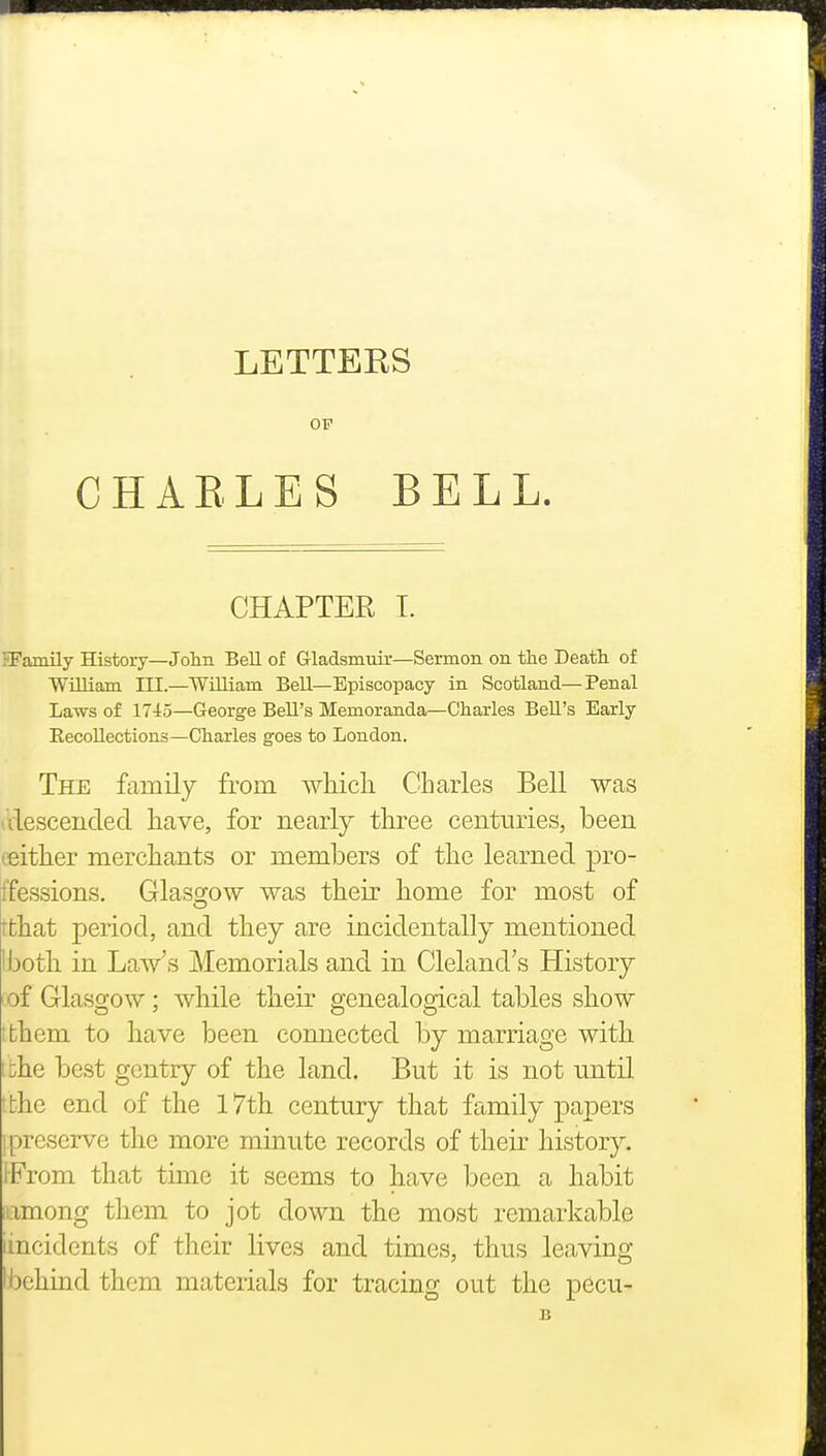 LETTERS OP CHARLES BELL. CHAPTER I. ?Family History—Jolm Bell of Gladsmuir—Sermon on the Death, of William III—William Bell—Episcopacy in Scotland—Penal Laws of 1745—George Bell's Memoranda—Charles Bell's Early Recollections—Charles goes to London. The family from which Charles Bell was iVlescencled have, for nearly three centuries, been ceither merchants or members of the learned pro- tfessions. Glaso;ow was their home for most of rthat period, and they are incidentally mentioned I both in Law's Memorials and in Cleland's History iof Glasgow; while their genealogical tables show tfchem to have been connected by marriage with I 'uhe best gentry of the land. But it is not until ifchc end of the I7th century that family papers I preserve the more minute records of their history. 1-From that time it seems to have been a habit lamong them to jot down the most remarkable iincidents of their lives and times, thus leaving Ibchind them materials for tracing out the pecu- B