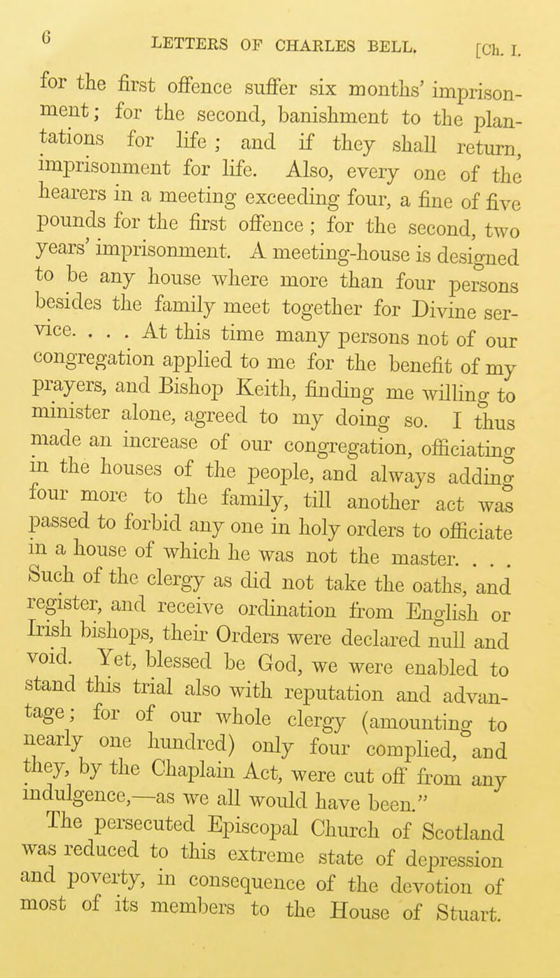 for the first offence suffer six months' imprison- ment; for the second, banishment to the plan- tations for life; and if they shaU return, nnprisonment for life. Also, every one of the hearers in a meeting exceeding four, a fine of five pounds for the first offence ; for the second, two years' imprisonment. A meeting-house is designed to be any house where more than four persons besides the family meet together for Divine ser- vice. ... At this time many persons not of our congregation applied to me for the benefit of my prayers, and Bishop Keith, finding me willing to minister alone, agreed to my doing so. I thus made an increase of our congregation, ofiiciating m the houses of the people, and always adding four more to the family, till another act was passed to forbid any one in holy orders to officiate m a house of which he was not the master. Such of the clergy as did not take the oaths, and register, and receive ordination from English or Irish bishops, theii' Orders were declared null and void. Yet, blessed be God, we were enabled to stand tins trial also with reputation and advan- tage; for of our whole clergy (amounting to nearly one hundred) only four complied, and they, by the Chaplain Act, were cut off from any indulgence,—as w^e all would have been. The persecuted Episcopal Church of Scotland was reduced to this extreme state of depression and poverty, m consequence of the devotion of most of Its members to the House of Stuart.