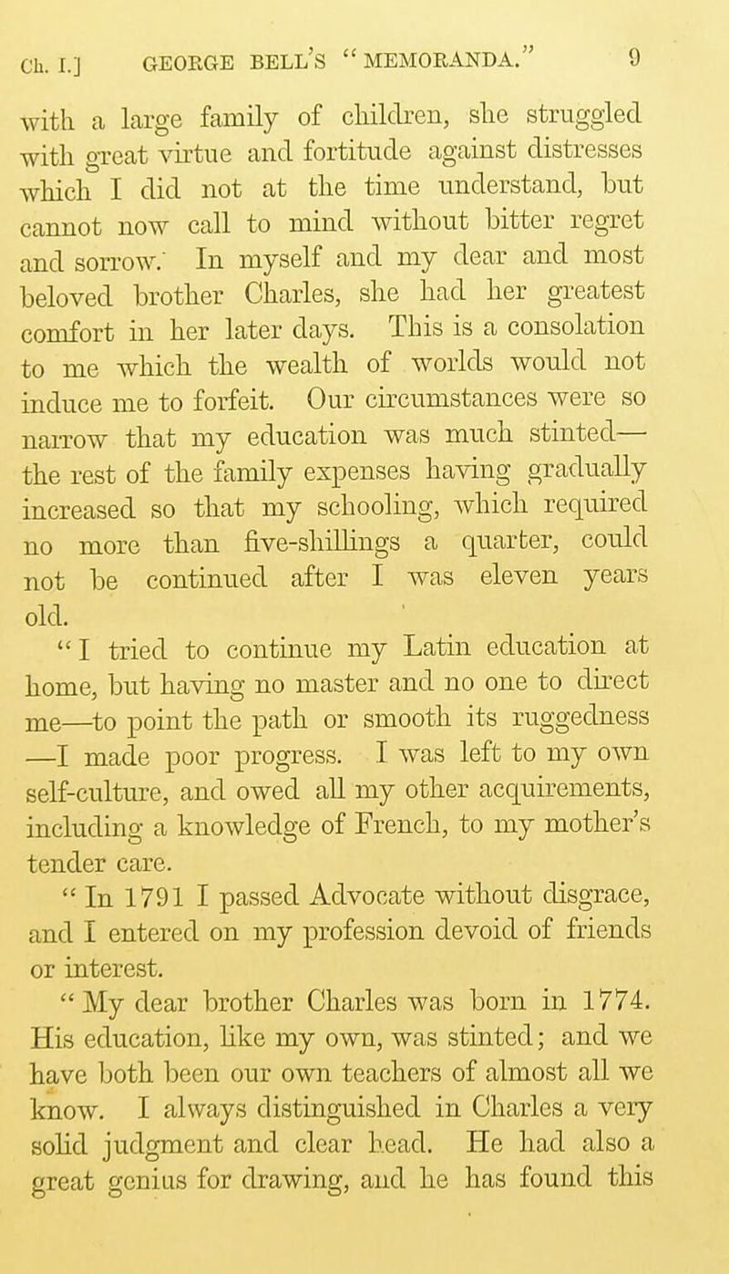 with a large family of cliildren, she struggled with great virtue and fortitude against distresses which I did not at the time understand, but cannot now call to mind without bitter regret and sorrow: In myself and my dear and most beloved brother Charles, she had her greatest comfort in her later days. This is a consolation to me which the wealth of worlds would not induce me to forfeit. Our circumstances were so narrow that my education was much stinted— the rest of the family expenses having gradually increased so that my schooling, which required no more than five-shillings a quarter, could not be continued after I was eleven years old. I tried to continue my Latin education at home, but having no master and no one to direct me—^to point the path or smooth its ruggedness —I made poor progress. I was left to my own self-culture, and owed all my other acquirements, including a knowledge of French, to my mother's tender care.  In 1791 I passed Advocate without disgrace, and I entered on my profession devoid of friends or interest.  My dear brother Charles was born in 1774. His education, like my own, was stinted; and we have both been our own teachers of almost all we know. I always distinguished in Charles a very solid judgment and clear head. He had also a great genius for drawing, and he has found this
