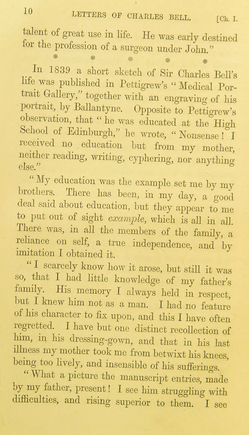 LETTERS OF CHARLES BELL. [Ch. L talent of great use in life. He was early destined lor the profession of a surgeon under John.'' * * ^ ^ In 1839 a short sketch of Sir Charles Bell's lile was pubhshed in Pettigrew's - Medical Por- trait Gallery, together with an engraving of his portrait, by Ballantyne. Opposite to Pettigiw's observation, that  he was educated at the High School of Edinburgh, he wrote,  Nonsense! I received no education but from my mother iieitiier reading, writing, cj^Dhering, nor anything My education was the example set me by my brothers. There has been, in my day, a good deal said about education, but they appear to me to put out of sight example, which is aU in all. There was, in all the members of the family a rehance on self, a true independence, and by imitation I obtained it.  I scarcely know how it arose, but stHl it was so, that I had little knowledge of my father's family His memory I always held in respect, but I knew him not as a man. I had no feature of his character to fix upon, and this I have often regretted. I have but one distinct recoUection of him, m his dressing-gown, and that in his last illness my mother took me from betwixt his knees being too lively, and insensible of his sufferings. '  What a picture the manuscript entries, made by my father, present! I see him struggling Tvdth difficulties, and rising superior to them. I see