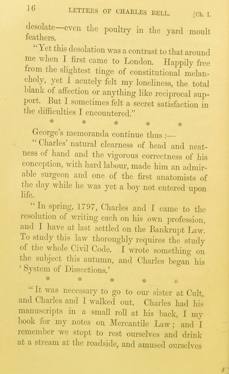 desolate-even tlie poultry in the yard moult leathers. Yet this desolation was a contrast to that around me when I first came to London. Happily free from the slightest tinge of constitutional melan- choly, yet I acutely felt my loneliness, the total blank of affection or anything like reciprocal sup- port. ^ But I sometimes felt a secret satisfaction in the difficulties I encountered. ***** George's memoranda continue thus  Charles' natural clearness of head and neat- ness of hand and the vigorous correctness of his conception, with hard labour, made him an admir- able surgeon and one of the first anatomists of the day while he was yet a boy not entered upon life. In spring, 1797, Charles and I came to the resolution of writing each on his own profession, and I have at last settled on the Bankrupt Law! To study this law thoroughly requires the study of the whole Civil Code. I wrote something on the subject this autumn, and Charles began his ' System of Dissections.' * * * *  It was necessary to go to our sister at Cult, and Charles and I walked out. Charles had his manuscripts in a small roll at his back, I my book for my notes on Mercantde Law; and I remember we stopt to rest ourselves and drink at a stream at the roadside, and amused ourselves