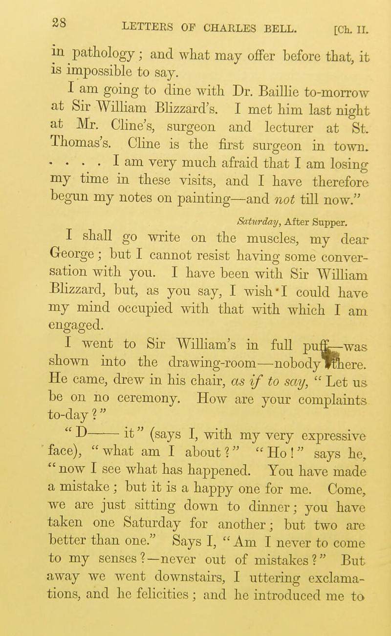 m pathology; and what may ofFer before that, it is impossible to say. I am going to dine with Dr. Baillie to-morrow at Sir William Blizzard's. I met him last night at Mr. Cline's, surgeon and lecturer at St. Thomas's. Cline is the first surgeon in town. .... I am very much afraid that I am losing my time in these visits, and I have therefore begun my notes on painting—and not till now. Saturday, After Supper. I shall go write on the muscles, my dear George ; but I cannot resist having some conver- sation with you. I have been with Sir William Blizzard, but, as you say, I wish'I could have my mind occupied with that with which I am engaged. I went to Sir William's in full pu^was shown into the drawing-room—nobody iRiere. He came, drew in his chair, as if to say,  Let us be on no ceremony. How are your complaints to-day ?  it (says I, with my very expressive face), what am I about 1 Ho! says he,  now I see what has happened. You have made a mistake ; but it is a happy one for me. Come, we are just sitting down to dinner; you have taken one Saturday for another; but two are better than one. Says I,  Am I never to come to my senses?—never out of mistakes? But away we went downstairs, I uttering exclama- tions, and he felicities; and he introduced me to