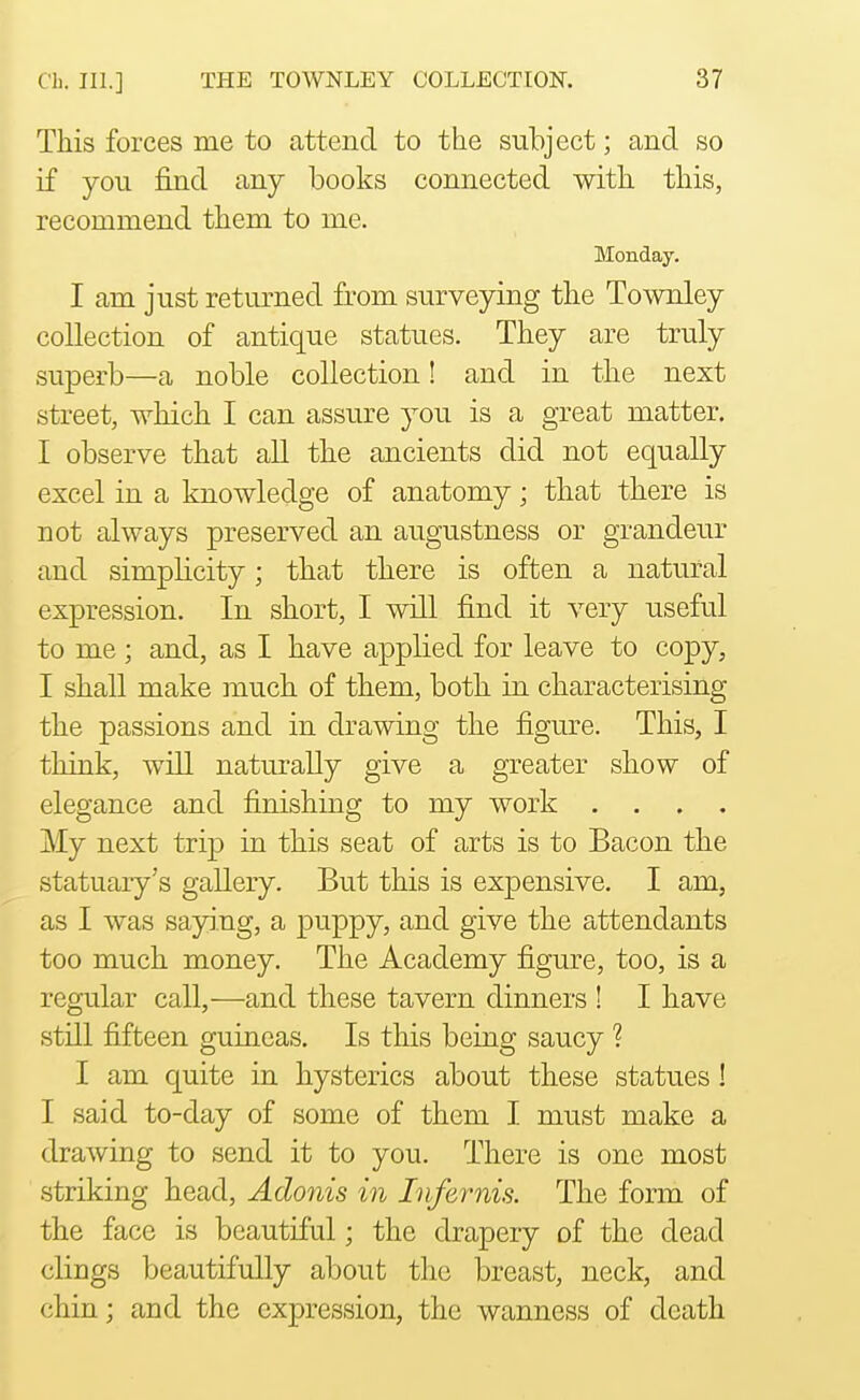 This forces me to attend to the subject; and so if you find any books connected with this, recommend them to me. Monday. I am just returned from surveying the Townley collection of antique statues. They are truly superb—a noble collection! and in the next street, which I can assure you is a great matter, I observe that all the ancients did not equally excel in a knowledge of anatomy; that there is not always preserved an augustness or grandeur and simplicity; that there is often a natural expression. In short, I will find it very useful to me; and, as I have applied for leave to copy, I shall make much of them, both in characterising the passions and in drawing the figure. This, I think, will naturally give a greater show of elegance and finishing to my work .... My next trip in this seat of arts is to Bacon the statuary's gallery. But this is expensive. I am, as I was saying, a puppy, and give the attendants too much money. The Academy figure, too, is a regular call,—and these tavern dinners ! I have still fifteen guineas. Is this being saucy ? I am quite in hysterics about these statues! I said to-day of some of them I must make a drawing to send it to you. There is one most striking head, Adonis in Infernis. The form of the face is beautiful; the drapery of the dead clings beautifully about the breast, neck, and chin; and the expression, the wanness of death