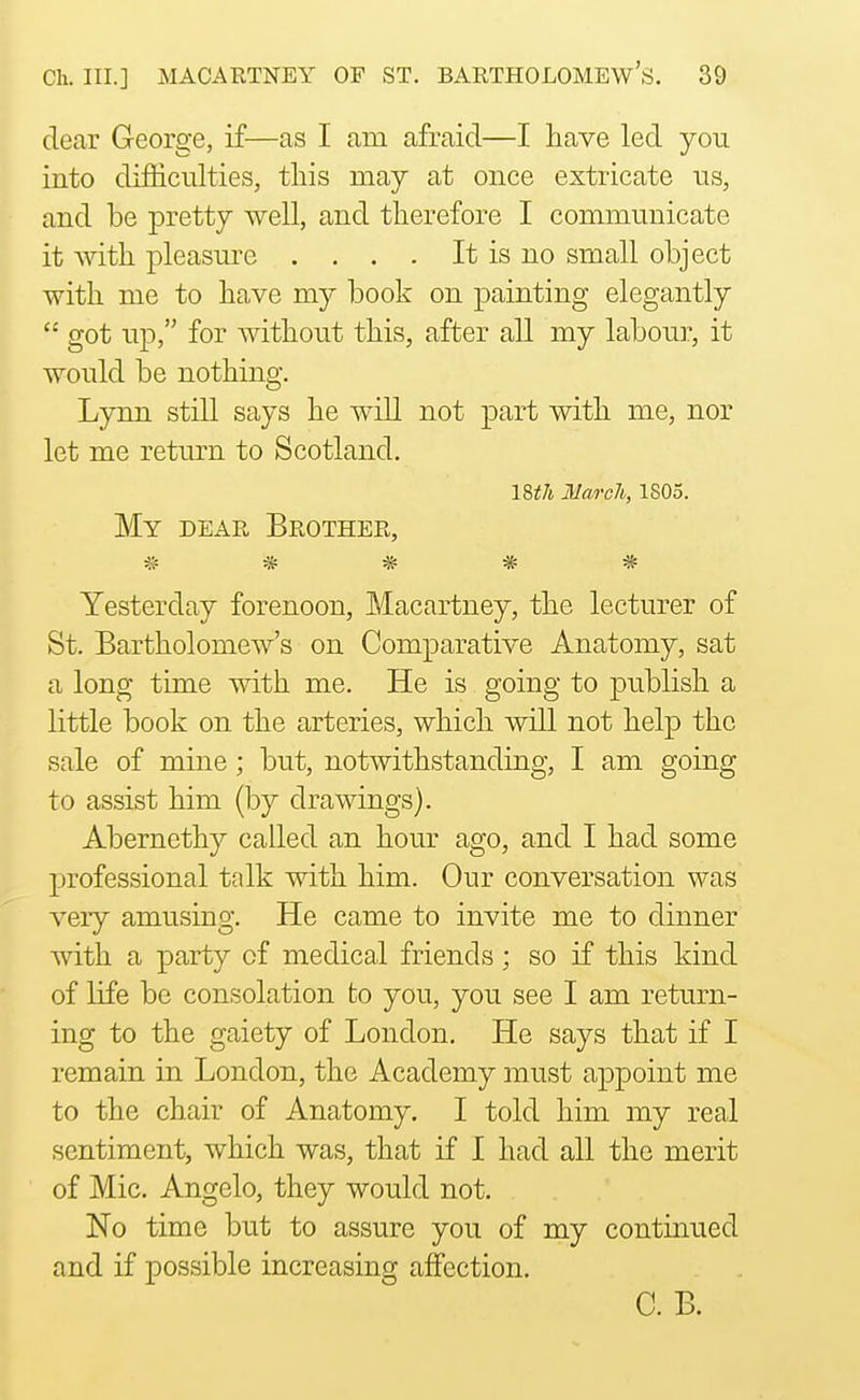 dear George, if—as I am afraid—I have led yon into difficnlties, this may at once extricate us, and be pretty well, and therefore I communicate it Avith pleasure . . . . It is no small object with me to have my book on painting elegantly  got up, for without this, after all my labour, it would be nothing. Lynn still says he will not part with me, nor let me return to Scotland. IStli Mwi'ch, 1805. My DEAR Brother, ^ ^ ^ ^ Yesterday forenoon. Macartney, the lecturer of St. Bartholomew's on Comparative Anatomy, sat a long time mth me. He is going to publish a little book on the arteries, which will not help the sale of mine; but, notwithstanding, I am going to assist him (by drawings). Abernethy called an hour ago, and I had some professional talk with him. Our conversation was very amusing. He came to invite me to dinner with a party of medical friends; so if this kind of life be consolation to you, you see I am return- ing to the gaiety of London. He says that if I remain in London, the Academy must appoint me to the chair of Anatomy. I told him my real sentiment, which was, that if I had all the merit of Mic. Angelo, they would not. No time but to assure you of my continued and if possible increasing affection. C. B.