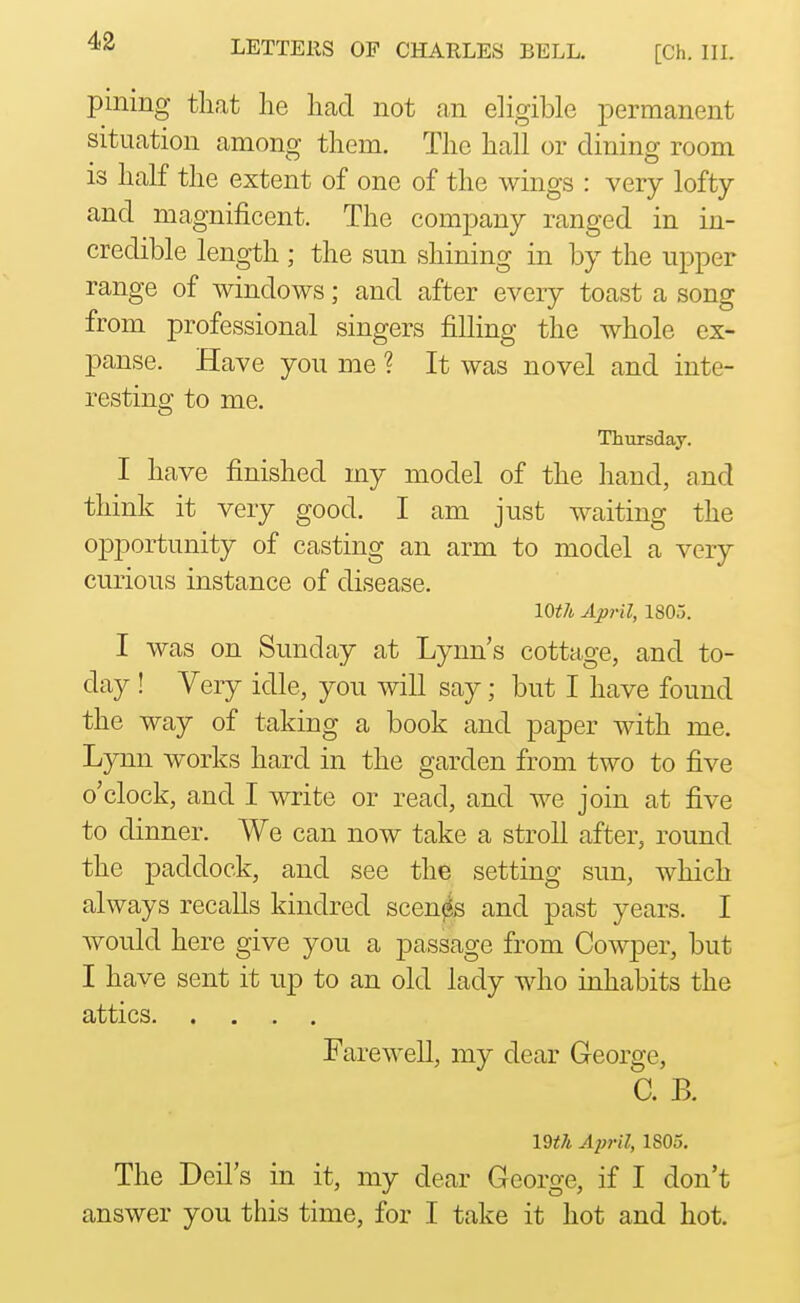 pining tliat lie had not an eligible permanent situation among them. The hall or dining room is half the extent of one of the wings : very lofty and magnificent. The company ranged in in- credible length ; the sun shining in by the upper range of windows; and after every toast a song from professional singers filling the whole ex- panse. Have you me ? It was novel and inte- resting to me. Thursday. I have finished my model of the hand, and think it very good. I am just waiting the opportunity of casting an arm to model a very curious instance of disease. loth April, 1805. I was on Sunday at Lynn's cottage, and to- day ! Very idle, you will say; but I have found the way of taking a book and paper with me. Lynn works hard in the garden from two to five o'clock, and I write or read, and we join at five to dinner. We can now take a stroll after, round the paddock, and see the setting sun, which always recalls kindred scenes and past years. I would here give you a passage from Cowper, but I have sent it up to an old lady who inhabits the attics Farewell, my dear George, C. B. 19t7i April, 1803. The Deil's in it, my dear George, if I don't