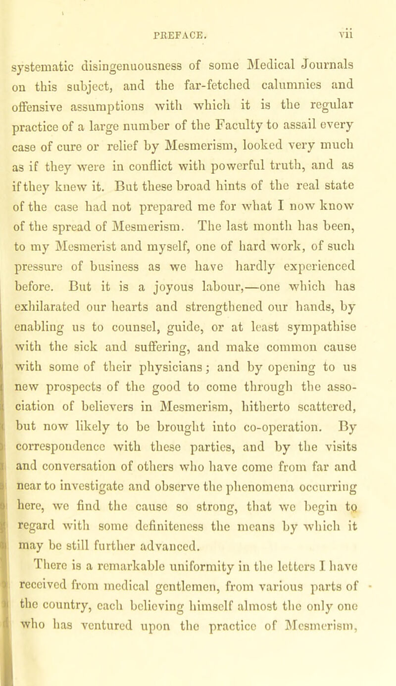 systematic disingenuousness of some Medical Journals on this subject, and the far-fetched calumnies and offensive assumptions with which it is the regular practice of a large number of the Faculty to assail every case of cure or relief by Mesmerism, looked very much as if they were in conflict witli powerful truth, and as if they knew it. But these broad hints of the real state of the case had not prepared me for what I now know of the spread of Mesmerism. The last month has heen, to my Mesmerist and myself, one of hard work, of such pressure of business as we have hardly experienced before. But it is a joyous labour,—one which has exhilarated our hearts and strengthened our hands, by enabling us to counsel, guide, or at least sympathise with the sick and. suffering, and make common cause with some of their physicians; and by opening to us new prospects of the good to come through the asso¬ ciation of believers in Mesmerism, hitherto scattered, but now likely to be brought into co-operation. By correspondence with these parties, and by the visits and conversation of others who have come from far and near to investigate and observe the phenomena occurring here, we find the cause so strong, that we begin to regard with some definiteness the means by which it may be still further advanced. There is a remarkable uniformity in the letters I have received from medical gentlemen, from various parts of the country, each believing himself almost the only one who has ventured upon the practice of Mesmerism,