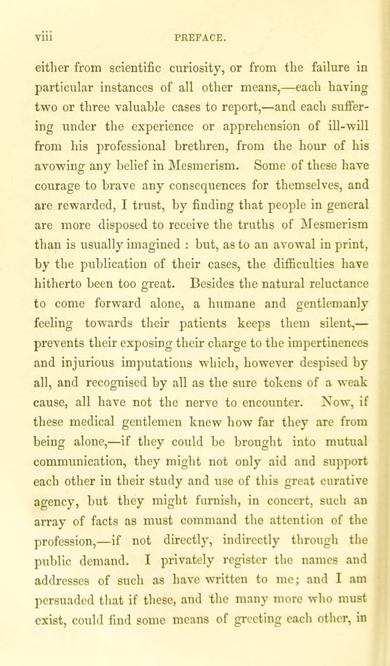 either from scientific curiosity, or from the failure in particular instances of all other means,—each having two or three valuable cases to report,—and each suffer¬ ing under the experience or apprehension of ill-will from his professional brethren, from the hour of his avowing any belief in Mesmerism. Some of these have courage to brave any consequences for themselves, and are rewarded, I trust, by finding that people in general are more disposed to receive the truths of Mesmerism than is usually imagined : but, as to an avowal in print, by the publication of their cases, the difficulties have hitherto been too great. Besides the natural reluctance to come forward alone, a humane and gentlemanly feeling towards their patients keeps them silent,— prevents their exposing their charge to the impertinences and injurious imputations which, however despised by all, and recognised by all as the sure tokens of a weak cause, all have not the nerve to encounter. Now, if these medical gentlemen knew how far they are from being alone,—if they could be brought into mutual communication, they might not only aid and support each other in their study and use of this great curative agency, but they might furnish, in concert, such an array of facts as must command the attention of the profession,—if not directly, indirectly through the public demand. I privately register the names and addresses of such as have written to me; and I am persuaded that if these, and the many more who must exist, could find some means of greeting each other, in