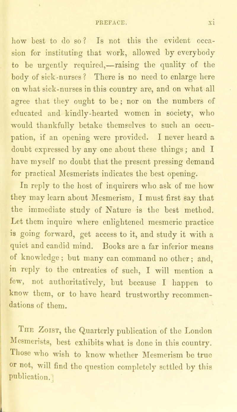 how best to do so ? Is not this the evident occa¬ sion for instituting that work, allowed by everybody to be urgently required,—raising the quality of the body of sick-nurses? There is no need to enlarge here on what sick-nurses in this country are, and on what all agree that they ought to be; nor on the numbers of educated and kindly-bearted women in society, who would thankfully betake themselves to such an occu¬ pation, if an opening were provided. I never beard a doubt expressed by any one about these things; and I have myself no doubt that the present pressing demand for practical Mesmerists indicates the best opening. In reply to the host of inquirers who ask of me bow they may learn about Mesmerism, I must first say that the immediate study of Nature is the best method. Let them inquire where enlightened mesmeric practice is going forward, get access to it, and study it with a quiet and candid mind. Books are a far inferior means of knowledge; but many can command no other; and, in reply to the entreaties of such, I will mention a few, not authoritatively, but because I happen to know them, or to have beard trustworthy recommen¬ dations of them. 1 nr. Zoist, the Quarterly publication of the London Mesmerists, best exhibits what is done in this country. Those who wish to know whether Mesmerism be true or not, will find the question completely settled by this publication.