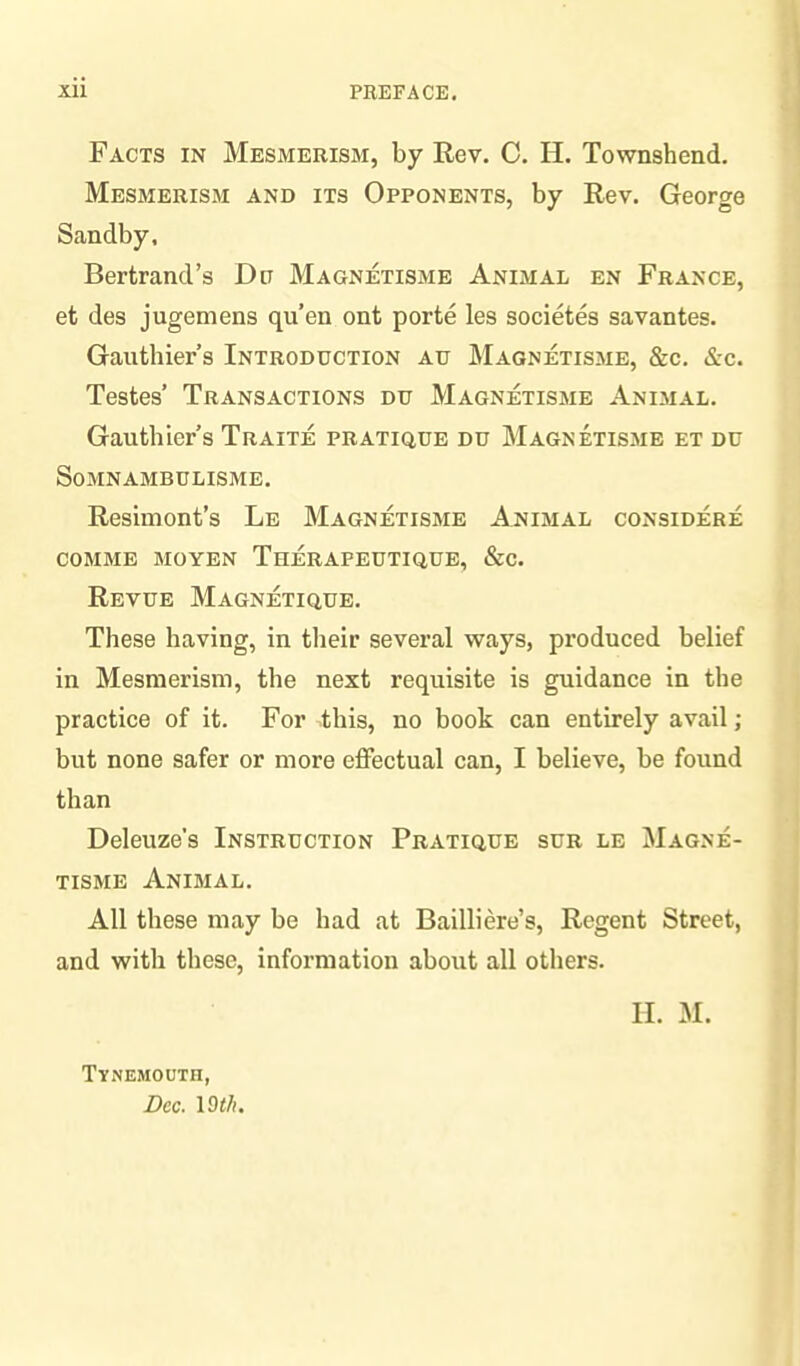 Facts in Mesmerism, by Rev. C. H. Townsbend. Mesmerism and its Opponents, by Rev. George Sandby, Bertrand’s Da Magnetisme Animal en France, et des jugemens qu’en ont porte les societes savantes. Gauthier’s Introduction au Magnetisme, &c. «S:c. Testes’ Transactions du Magnetisme Animal. Gauthier’s Traite pratique du Magnetisme et du Somnambulisme. Resimont’s Le Magnetisme Animal considere COMME MO YEN ThERAPEUTIQUE, &C. Revue Magnetique. These having, in their several ways, produced belief in Mesmerism, the next requisite is guidance in the practice of it. For this, no book can entirely avail; but none safer or more effectual can, I believe, be found than Deleuze's Instruction Pratique sur le Magne¬ tisme Animal. All these may be had at Bailliere’s, Regent Street, and with these, information about all others. Tynemouth, Dec. 19 th. II. M.