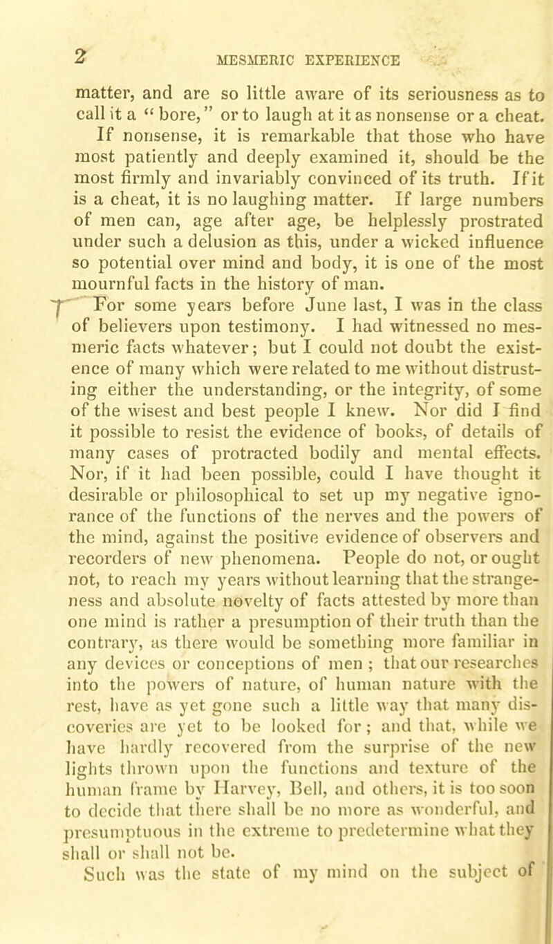 matter, and are so little aware of its seriousness as to call it a “ bore, ” or to laugh at it as nonsense or a cheat. If nonsense, it is remarkable that those who have most patiently and deeply examined it, should be the most firmly and invariably convinced of its truth. If it is a cheat, it is no laughing matter. If large numbers of men can, age after age, be helplessly prostrated under such a delusion as this, under a wicked influence so potential over mind and body, it is one of the most mournful facts in the history of man. 'j For some years before June last, I was in the class of believers upon testimony. I had witnessed no mes¬ meric facts whatever; but I could not doubt the exist¬ ence of many which were related to me without distrust¬ ing either the understanding, or the integrity, of some of the wisest and best people I knew. Nor did I find it possible to resist the evidence of books, of details of many cases of protracted bodily and mental effects. Nor, if it had been possible, could I have thought it desirable or philosophical to set up my negative igno¬ rance of the functions of the nerves and the powers of the mind, against the positive evidence of observers and recorders of new phenomena. People do not, or ought not, to reach my years without learning that the strange¬ ness and absolute novelty of facts attested by more than one mind is rather a presumption of their truth than the contrary, as there would be something more familiar in any devices or conceptions of men ; that our researches into the powers of nature, of human nature with the rest, have as yet gone such a little way that many dis¬ coveries are yet to be looked for; and that, while we have hardly recovered from the surprise of the new lights thrown upon the functions and texture of the human frame by Harvey, Bell, and others, it is too soon to decide that there shall be no more as wonderful, and presumptuous in the extreme to predetermine what they shall or shall not be. Such was the state of my mind on the subject of