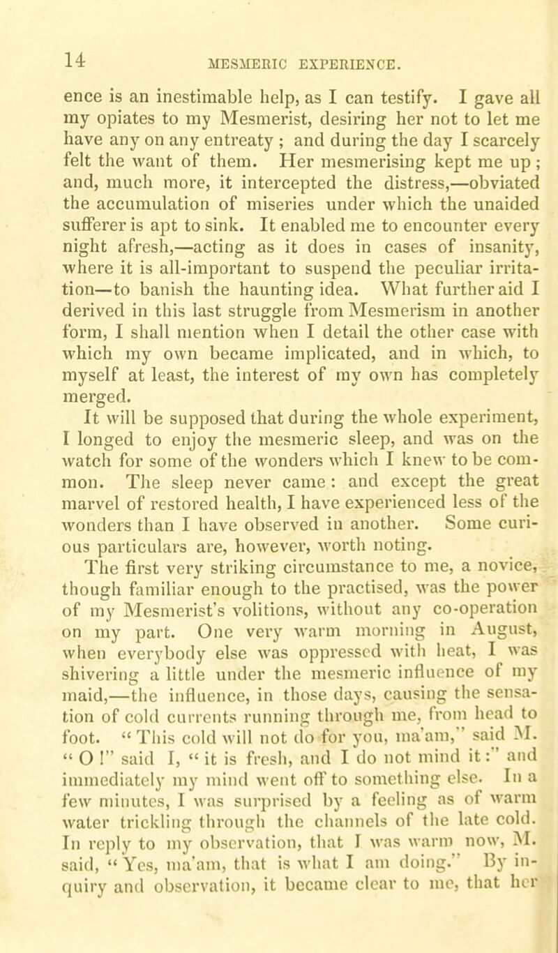 ence is an inestimable help, as I can testify. I gave all my opiates to my Mesmerist, desiring her not to let me have any on any entreaty ; and during the day I scarcely felt the want of them. Her mesmerising kept me up ; and, much more, it intercepted the distress,—obviated the accumulation of miseries under which the unaided sufferer is apt to sink. It enabled me to encounter every night afresh,—acting as it does in cases of insanity, where it is all-important to suspend the peculiar irrita¬ tion—to banish the haunting idea. What further aid I derived in this last struggle from Mesmerism in another form, I shall mention when I detail the other case with which my own became implicated, and in which, to myself at least, the interest of my own has completely merged. It will be supposed that during the whole experiment, I longed to enjoy the mesmeric sleep, and was on the watch for some of the wonders which I knew to be com¬ mon. The sleep never came : and except the great marvel of restored health, I have experienced less of the wonders than I have observed in another. Some curi¬ ous particulars are, however, worth noting. The first very striking circumstance to me, a novice, though familiar enough to the practised, was the power of my Mesmerist’s volitions, without any co-operation on my part. One very warm morning in August, when everybody else was oppressed with heat, I was shivering a little under the mesmeric influence of my maid,—the influence, in those days, causing the sensa¬ tion of cold currents running through me, from head to foot. “ This cold will not do for you, ma’am, ’ said M. “ O !” said I, “ it is fresh, and I do not mind it: and immediately my mind went oft' to something else. In a few minutes, I was surprised by a feeling as of warm water trickling through the channels of the late cold. In reply to my observation, that I was warm now, M. said, “ Yes, ma’am, that is what I am doing.’ By in¬ quiry and observation, it became clear to me, that her