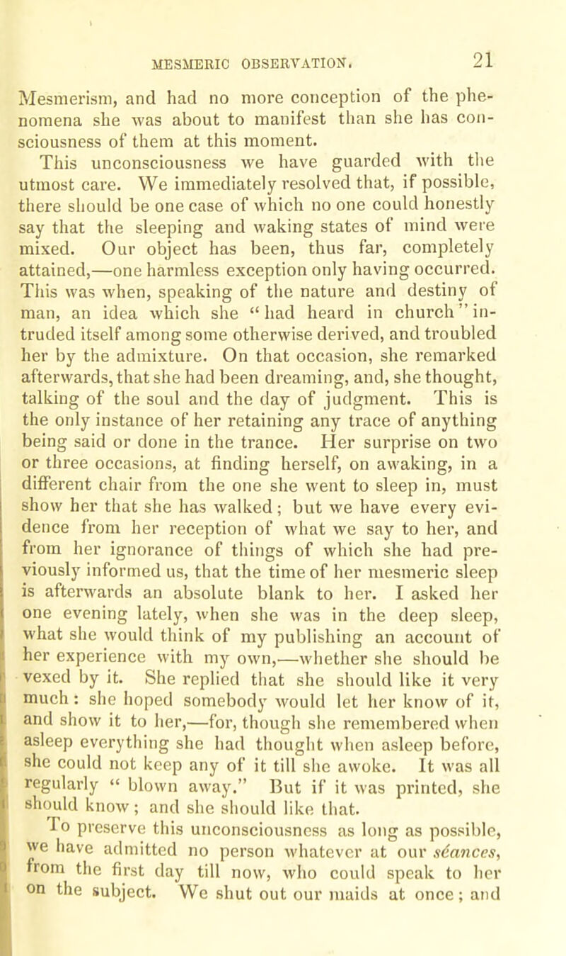 Mesmerism, and had no more conception of the phe¬ nomena she was about to manifest than she has con¬ sciousness of them at this moment. This unconsciousness we have guarded with the utmost care. We immediately resolved that, if possible, there should be one case of which no one could honestly say that the sleeping and waking states of mind were mixed. Our object has been, thus far, completely attained,—one harmless exception only having occurred. This was when, speaking of the nature and destiny of man, an idea which she “had heard in church’’in¬ truded itself among some otherwise derived, and troubled her by the admixture. On that occasion, she remarked afterwards, that she had been dreaming, and, she thought, talking of the soul and the day of judgment. This is the only instance of her retaining any trace of anything being said or done in the trance. Her surprise on two or three occasions, at finding herself, on awaking, in a different chair from the one she went to sleep in, must show her that she has walked; but we have every evi¬ dence from her reception of what we say to her, and from her ignorance of things of which she had pre¬ viously informed us, that the time of her mesmeric sleep is afterwards an absolute blank to her. I asked her one evening lately, when she was in the deep sleep, what she would think of my publishing an account of her experience with my own,—whether she should be vexed by it. She replied that she should like it very much : she hoped somebody would let her know of it, and show it to her,—for, though she remembered when asleep everything she had thought when asleep before, she could not keep any of it till she awoke. It was all regularly “ blown away.” But if it was printed, she should know; and she should like that. I o preserve this unconsciousness as long as possible, we have admitted no person whatever at our stances, from the first day till now, who could speak to her on the subject. We shut out our maids at once; and