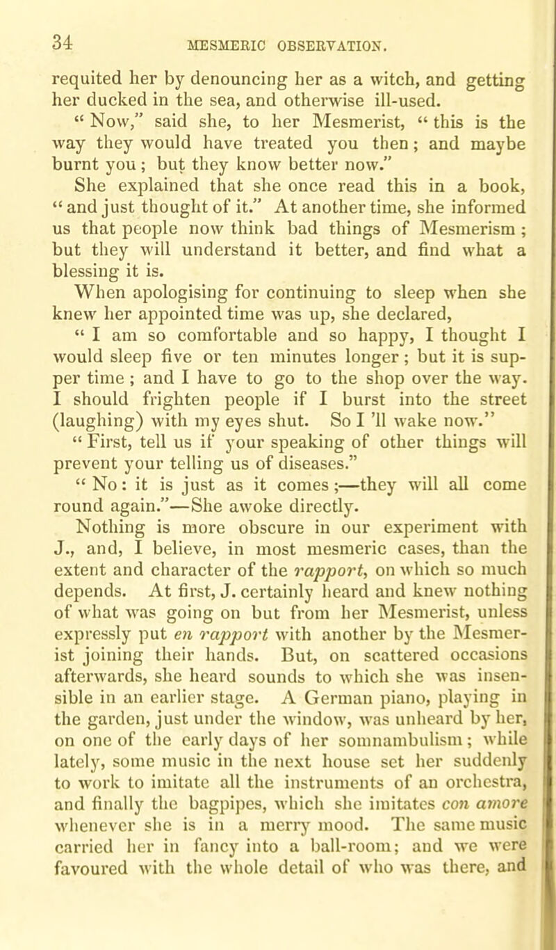 requited her by denouncing her as a witch, and getting her ducked in the sea, and otherwise ill-used. “ Now,” said she, to her Mesmerist, “ this is the way they would have treated you then; and maybe burnt you ; but they know better now.” She explained that she once read this in a book, “ and just thought of it.” At another time, she informed us that people now think bad things of Mesmerism ; but they will understand it better, and find what a blessing it is. When apologising for continuing to sleep when she knew her appointed time was up, she declared, “ I am so comfortable and so happy, I thought I would sleep five or ten minutes longer; but it is sup¬ per time ; and I have to go to the shop over the way. I should frighten people if I burst into the street (laughing) with my eyes shut. So I ’ll wake now.” “ First, tell us if your speaking of other things will prevent your telling us of diseases.” “ No: it is just as it comes;—they will all come round again.”—She awoke directly. Nothing is more obscure in our experiment with J., and, I believe, in most mesmeric cases, than the extent and character of the rapport, on which so much depends. At first, J. certainly heard and knew nothing of what was going on but from her Mesmerist, unless expressly put en rapport with another by the Mesmer¬ ist joining their hands. But, on scattered occasions afterwards, she heard sounds to which she was insen¬ sible in an earlier stage. A German piano, playing in the garden, just under the window, was unheard by her, on one of the early days of her somnambulism; while lately, some music in the next house set her suddenly to work to imitate all the instruments of an orchestra, and finally the bagpipes, which she imitates con amove whenever she is in a merry mood. The same music carried her in fancy into a ball-room; and we were favoured with the whole detail of who was there, and