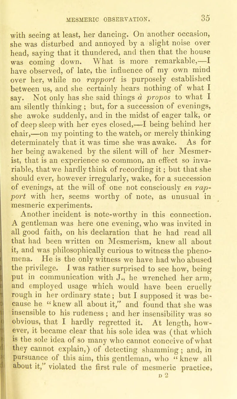 with seeing at least, her dancing. On another occasion, she was disturbed and annoyed by a slight noise over head, saying that it thundered, and then that the house was coming down. What is more remarkable,—I have observed, of late, the influence of my own mind over her, while no rapport is purposely established between us, and she certainly hears nothing of what I say. Not only has she said things a propos to what I am silently thinking; but, for a succession of evenings, she awoke suddenly, and in the midst of eager talk, or of deep sleep with her eyes closed,—I being behind her chair,—on my pointing to the watch, or merely thinking determinately that it was time she was awake. As for her being awakened by the silent will of her Mesmer¬ ist, that is an experience so common, an effect so inva¬ riable, that we hardly think of recording it; but that she should ever, however irregularly, wake, for a succession of evenings, at the will of one not consciously en rap¬ port with her, seems worthy of note, as unusual in mesmeric experiments. Another incident is note-worthy in this connection. A gentleman was here one evening, who was invited in all good faith, on his declaration that he had read all that had been written on Mesmerism, knew all about it, and was philosophically curious to witness the pheno¬ mena. He is the only witness we have had who abused the privilege. I was rather surprised to see how, being put in communication with J., he wrenched her arm, and employed usage which would have been cruelly rough in her ordinary state; but I supposed it was be¬ cause he “ knew all about it,” and found that she was insensible to his rudeness ; and her insensibility was so obvious, that I hardly regretted it. At length, how¬ ever, it became clear that his sole idea was (that which is the sole idea of so many who cannot conceive of what they cannot explain,) of detecting shamming; and, in pursuance of this aim, this gentleman, who “knew all about it,’ violated the first rule of mesmeric practice, D 2