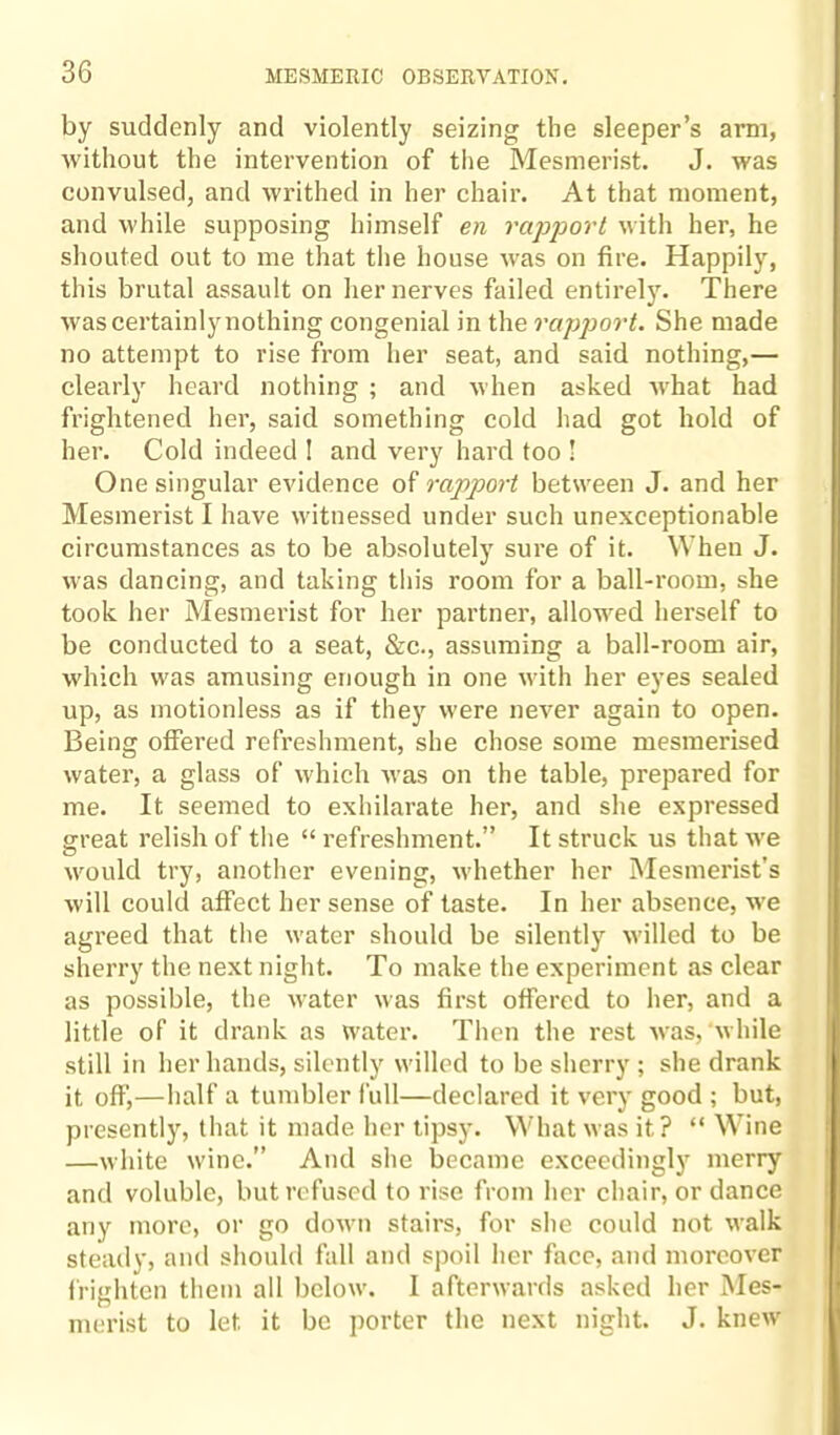 by suddenly and violently seizing the sleeper’s arm, without the intervention of the Mesmerist. J. was convulsed, and writhed in her chair. At that moment, and while supposing himself en rapport with her, he shouted out to me that the house was on fire. Happily, this brutal assault on her nerves failed entirely. There was certainly nothing congenial in the rapport. She made no attempt to rise from her seat, and said nothing,— clearly heard nothing ; and when asked what had frightened her, said something cold had got hold of her. Cold indeed ! and very hard too I One singular evidence of rapport between J. and her Mesmerist I have witnessed under such unexceptionable circumstances as to be absolutely sure of it. When J. was dancing, and taking this room for a ball-room, she took her Mesmerist for her partner, allowed herself to be conducted to a seat, &c., assuming a ball-room air, which was amusing enough in one with her eyes sealed up, as motionless as if they were never again to open. Being offered refreshment, she chose some mesmerised water, a glass of which was on the table, prepared for me. It seemed to exhilarate her, and she expressed great relish of the “ refreshment.” It struck us that we would try, another evening, whether her Mesmerist s will could affect her sense of taste. In her absence, we agreed that the water should be silently willed to be sherry the next night. To make the experiment as clear as possible, the water was first offered to her, and a little of it drank as water. Then the rest was,‘while still in her hands, silently willed to be sherry; she drank it off,—half a tumbler full—declared it very good ; but, presently, that it made her tipsy. What was it? “ Wine —white wine.” And she became exceedingly merry and voluble, but refused to rise from her chair, or dance any more, or go down stairs, for she could not walk steady, and should fall and spoil her face, and moreover frighten them all below. I afterwards asked her Mes¬ merist to let. it be porter the next night. J. knew