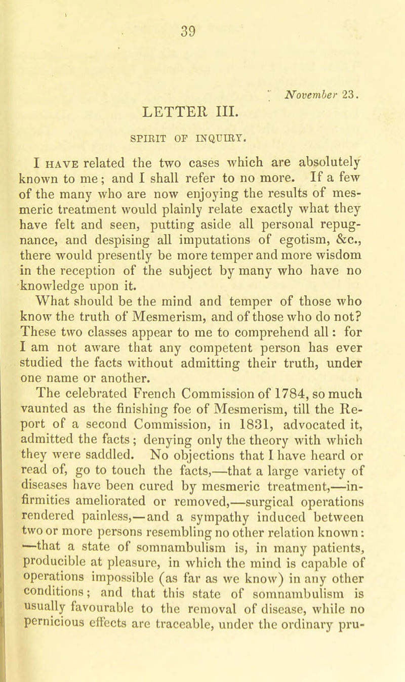 November 23. LETTER III. SPIRIT OF INQUIRY. I have related the two cases which are absolutely known to me; and I shall refer to no more. If a few of the many who are now enjoying the results of mes¬ meric treatment would plainly relate exactly what they have felt and seen, putting aside all personal repug¬ nance, and despising all imputations of egotism, &c., there would presently be more temper and more wisdom in the reception of the subject by many who have no knowledge upon it. What should be the mind and temper of those who know the truth of Mesmerism, and of those who do not? These two classes appear to me to comprehend all: for I am not aware that any competent person has ever studied the facts without admitting their truth, under one name or another. The celebrated Erench Commission of 1784, so much vaunted as the finishing foe of Mesmerism, till the Re¬ port of a second Commission, in 1831, advocated it, admitted the facts; denying only the theory with which they were saddled. No objections that I have heard or read of, go to touch the facts,—that a lai’ge variety of diseases have been cured by mesmeric treatment,—in¬ firmities ameliorated or removed,—surgical operations rendered painless,—and a sympathy induced between two or more persons resembling no other relation known: —that a state of somnambulism is, in many patients, producible at pleasure, in which the mind is capable of operations impossible (as far as we know) in any other conditions; and that this state of somnambulism is usually favourable to the removal of disease, while no pernicious effects are traceable, under the ordinary pru-