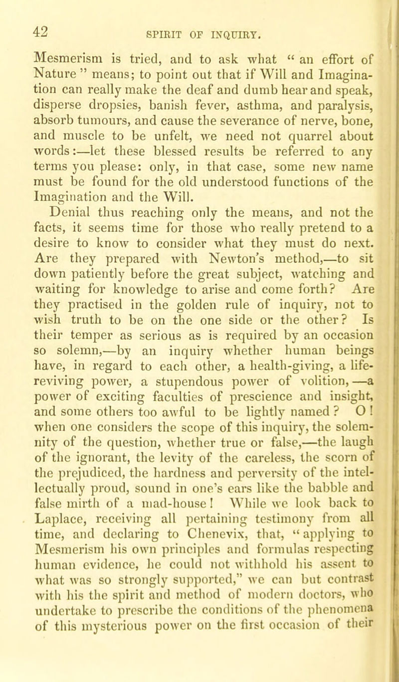 Mesmerism is tried, and to ask what “ an effort of Nature ” means; to point out that if Will and Imagina¬ tion can really make the deaf and dumb hear and speak, disperse dropsies, banish fever, asthma, and paralysis, absorb tumours, and cause the severance of nerve, bone, and muscle to be unfelt, Mre need not quarrel about words:—let these blessed results be referred to any terms you please: only, in that case, some new name must be found for the old understood functions of the Imagination and the Will. Denial thus reaching only the means, and not the facts, it seems time for those who really pretend to a desire to know to consider what they must do next. Are they prepared with Newton’s method,—to sit down patiently before the great subject, watching and waiting for knowledge to arise and come forth? Are they practised in the golden rule of inquiry, not to wish truth to be on the one side or the other? Is their temper as serious as is required by an occasion so solemn,—by an inquiry whether human beings have, in regard to each other, a health-giving, a life- reviving power, a stupendous power of volition, —a power of exciting faculties of prescience and insight, and some others too awful to be lightly named ? O ! when one considers the scope of this inquiry, the solem¬ nity of the question, whether true or false,—the laugh of the ignorant, the levity of the careless, the scorn of the prejudiced, the hardness and perversity of the intel¬ lectually proud, sound in one’s ears like the babble and false mirth of a mad-house! While we look back to Laplace, receiving all pertaining testimony from all time, and declaring to Chenevix, that, “ applying to Mesmerism his own principles and formulas respecting human evidence, he could not withhold his assent to what was so strongly supported,” we can but contrast with his the spirit and method of modern doctors, who undertake to prescribe the conditions of the phenomena of this mysterious power on the first occasion of their