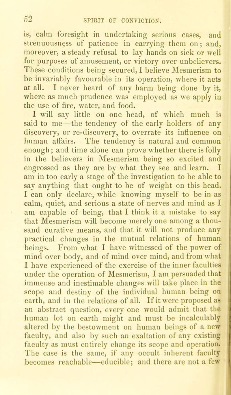 is, calm foresight in undertaking serious cases, and strenuousness of patience in carrying them on; and, moreover, a steady refusal to lay hands on sick or well for purposes of amusement, or victory over unbelievers. These conditions being secured, I believe Mesmerism to be invariably favourable in its operation, where it acts at all. I never heard of any harm being done by it, where as much prudence was employed as we apply in the use of fire, water, and food. I will say little on one head, of which much is said to me—the tendency of the early holders of any discovery, or re-discovery, to overrate its influence on human affairs. The tendency is natural and common enough; and time alone can prove whether there is folly in the believers in Mesmerism being so excited and engrossed as they are by what they see and learn. I am in too early a stage of the investigation to be able to say anything that ought to be of weight on this head. I can only declare, while knowing myself to be in as calm, quiet, and serious a state of nerves and mind as I am capable of being, that I think it a mistake to say that Mesmerism will become merely one among a thou¬ sand curative means, and that it will not produce any practical changes in the mutual relations of human beings. From what I have witnessed of the power of mind over body, and of mind over mind, and from what I have experienced of the exercise of the inner faculties under the operation of Mesmerism, I am persuaded that immense and inestimable changes will take place in the scope and destiny of the individual human being on earth, and in the relations of all. If it were proposed as an abstract question, every one would admit that the human lot on earth might and must be incalculably altered by the bestowment on human beings of a new faculty, and also by such an exaltation of any existing faculty as must entirely change its scope and operation. The case is the same, if any occult inherent faculty becomes reachable—educible; and there are not a few