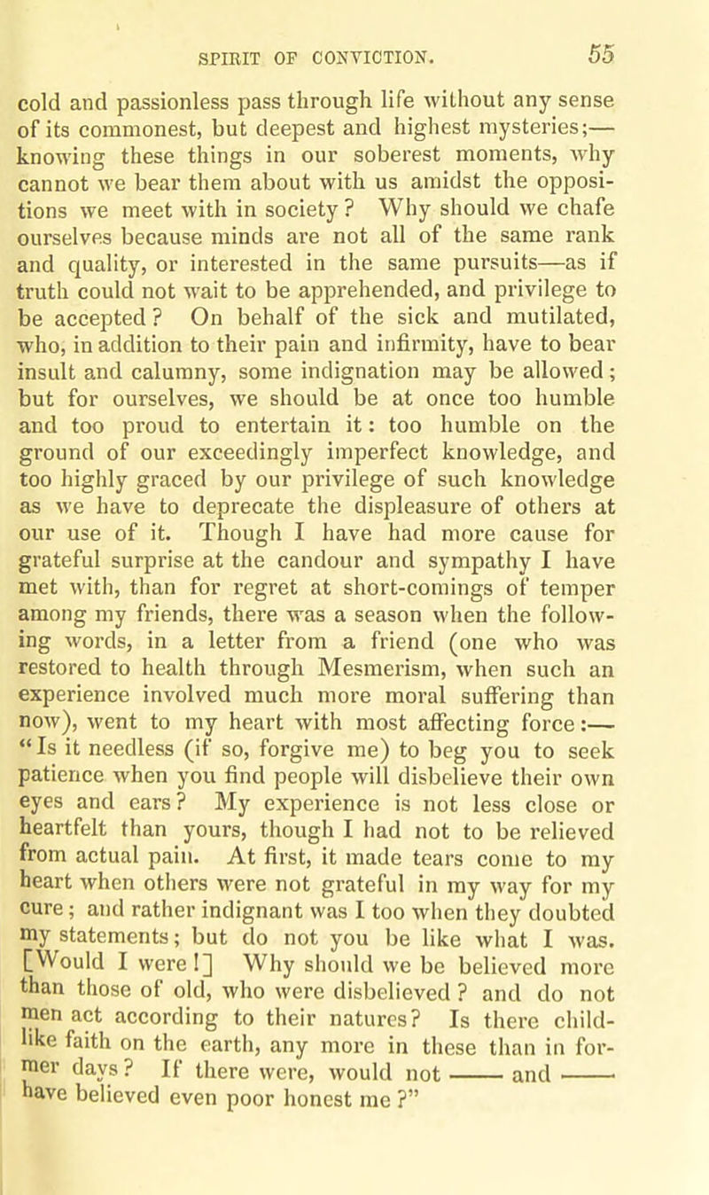 cold and passionless pass through life without any sense of its commonest, but deepest and highest mysteries;— knowing these things in our soberest moments, why cannot we bear them about with us amidst the opposi¬ tions we meet with in society ? Why should we chafe ourselves because minds ai’e not all of the same rank and quality, or interested in the same pursuits—as if truth could not wait to be apprehended, and privilege to be accepted ? On behalf of the sick and mutilated, who, in addition to their pain and infirmity, have to bear insult and calumny, some indignation may be allowed ; but for ourselves, we should be at once too humble and too proud to entertain it: too humble on the ground of our exceedingly imperfect knowledge, and too highly graced by our privilege of such knowledge as we have to deprecate the displeasure of others at our use of it. Though I have had more cause for grateful surprise at the candour and sympathy I have met with, than for regret at short-comings of temper among my friends, there was a season when the follow¬ ing words, in a letter from a friend (one who was restored to health through Mesmerism, when such an experience involved much more moral suffering than now), went to my heart with most affecting force:— “ Is it needless (if so, forgive me) to beg you to seek patience when you find people will disbelieve their own eyes and ears? My experience is not less close or heartfelt than yours, though I had not to be relieved from actual pain. At first, it made tears come to my heart when others were not grateful in my way for my cure; and rather indignant was I too when they doubted niy statements; but do not you lie like what I was. [Would I were!] Why should we be believed more than those of old, who were disbelieved ? and do not men act according to their natures? Is there child¬ like faith on the earth, any more in these than in for¬ mer days ? If there were, would not-and- have believed even poor honest me ?”