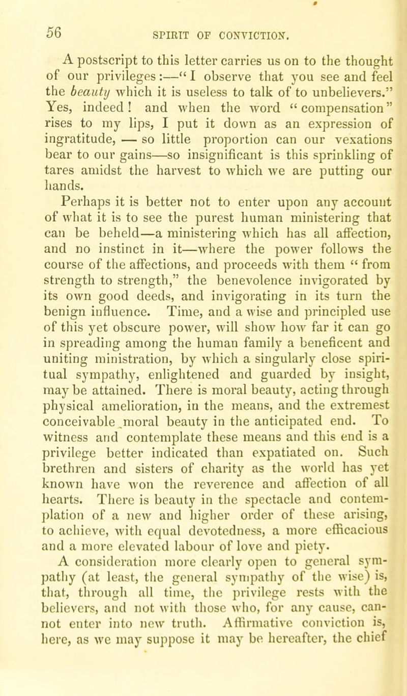 A postscript to this letter carries us on to the thought of our privileges :—“ I observe that you see and feel the beauty which it is useless to talk of to unbelievers.” Yes, indeed! and when the word “compensation” rises to my lips, I put it down as an expression of ingratitude, — so little proportion can our vexations bear to our gains—so insignificant is this sprinkling of tares amidst the harvest to which we are putting our hands. Perhaps it is better not to enter upon any account of what it is to see the purest human ministering that can be beheld—a ministering which has all affection, and no instinct in it—where the power follows the course of the affections, and proceeds with them “ from strength to strength,” the benevolence invigorated by its own good deeds, and invigorating in its turn the benign influence. Time, and a wise and principled use of this yet obscure power, will show how far it can go in spreading among the human family a beneficent and uniting ministration, by which a singularly close spiri¬ tual sympathy, enlightened and guarded by insight, may be attained. There is moral beauty, acting through physical amelioration, in the means, and the extremest conceivable,moral beauty in the anticipated end. To witness and contemplate these means and this end is a privilege better indicated than expatiated on. Such brethren and sisters of charity as the world has yet known have won the reverence and affection of all hearts. There is beauty in the spectacle and contem¬ plation of a new and higher order of these arising, to achieve, with equal devotedness, a more efficacious and a more elevated labour of love and piety. A consideration more clearly open to general sym¬ pathy (at least, the general sympathy of the wise) is, that, through all time, the privilege rests with the believers, and not with those who, for any cause, can¬ not enter into new truth. Affirmative conviction is, here, as we may suppose it may be hereafter, the chief