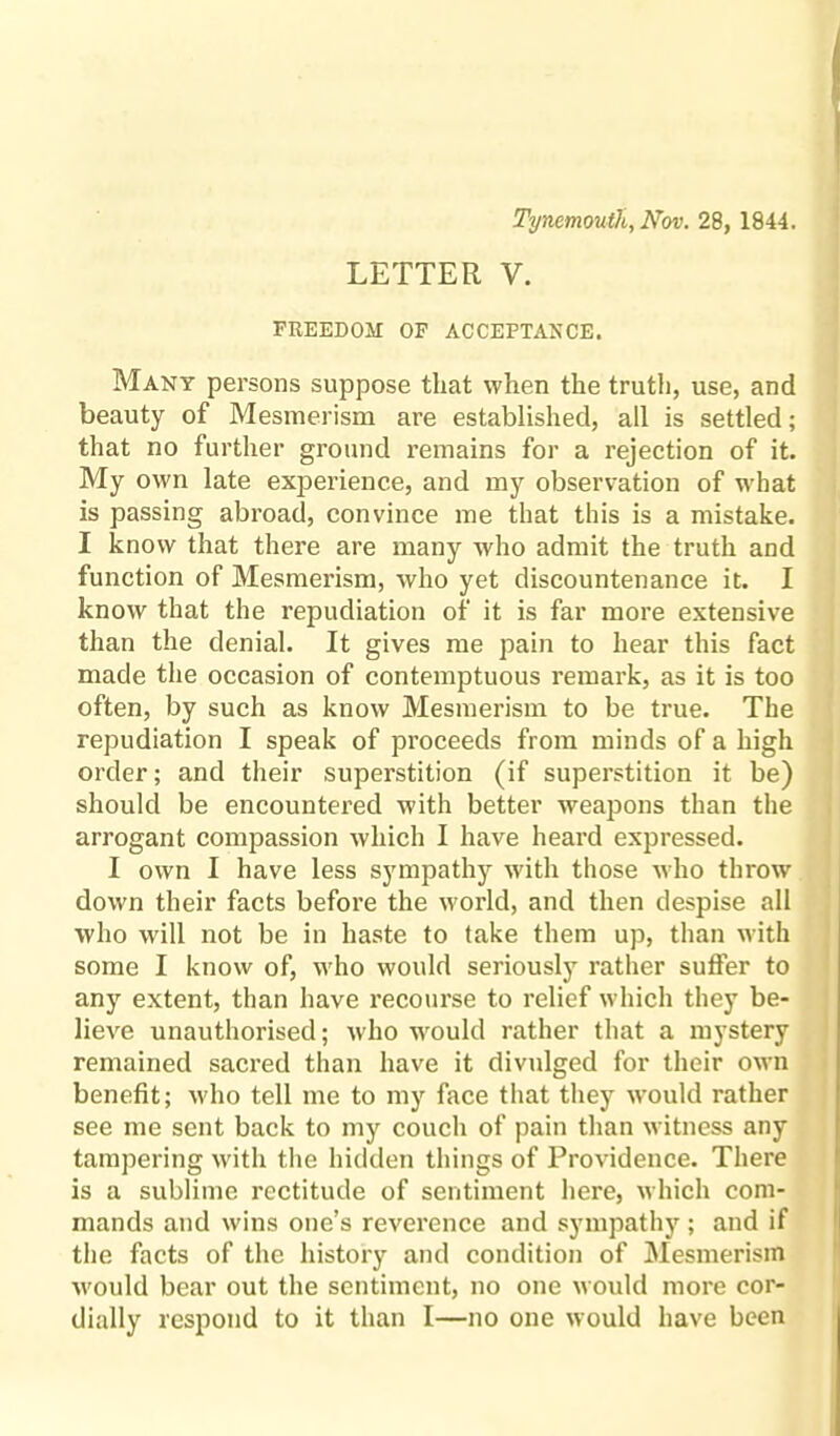 Tynemouth, Nov. 28, 1844. LETTER V. FREEDOM OF ACCEPTANCE. Many persons suppose that when the truth, use, and beauty of Mesmerism are established, all is settled; that no further ground remains for a rejection of it. My own late experience, and my observation of what is passing abroad, convince me that this is a mistake. I know that there are many who admit the truth and function of Mesmerism, who yet discountenance it. I know that the repudiation of it is far more extensive than the denial. It gives me pain to hear this fact made the occasion of contemptuous remark, as it is too often, by such as know Mesmerism to be true. The repudiation I speak of proceeds from minds of a high order; and their superstition (if superstition it be) should be encountered with better weapons than the arrogant compassion which I have heard expressed. I own I have less sympathy with those who throw down their facts before the world, and then despise all who will not be in haste to take them up, than with some I know of, who would seriously rather sutler to any extent, than have recourse to relief which they be¬ lieve unauthorised; who ■would rather that a mystery remained sacred than have it divulged for their own benefit; who tell me to my face that they would rather see me sent back to my couch of pain than witness any tampering with the hidden things of Providence. There is a sublime rectitude of sentiment here, which com¬ mands and wins one’s reverence and sympathy; and if the facts of the history and condition of Mesmerism would bear out the sentiment, no one would more cor¬ dially respond to it than I—no one would have been