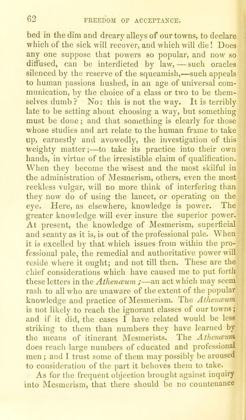 bed in the dim and dreary alleys of our towns, to declare which of the sick will recover, and which will die! Does any one suppose that powers so popular, and now so diffused, can be interdicted by law, — such oracles silenced by the reserve of the squeamish,—such appeals to human passions hushed, in an age of universal com¬ munication, by the choice of a class or two to be them¬ selves dumb ? No: this is not the way. It is terribly late to be setting about choosing a way, but something must be done; and that something is clearly for those whose studies and art relate to the human frame to take up, earnestly and avowedly, the investigation of this weighty matter;—to take its practice into their own hands, in virtue of the irresistible claim of qualification. When they become the wisest and the most skilful in the administration of Mesmerism, others, even the most reckless vulgar, will no more think of interfering than they now do of using the lancet, or operating on the eye. Here, as elsewhere, knowledge is power. The greater knowledge will ever insure the superior power. At present, the knowledge of Mesmerism, superficial and scanty as it is, is out of the professional pale. When it is excelled by that which issues from within the pro¬ fessional pale, the remedial and authoritative power will reside where it ought; and not till then. These are the chief considerations which have caused me to put forth these letters in the Athenceunx ;—an act which may seem rash to all who are unaware of the extent of the popular knowledge and practice of Mesmerism. The Athenceum is not likely to reach the ignorant classes of our towns; and if it did, the cases I have related would be less striking to them than numbers they have learned by the means of itinerant Mesmerists. The Athenceum does reach large numbers of educated and professional men ; and I trust some of them may possibly be aroused to consideration of the part it behoves them to take. As for the frequent objection brought against inquiry into Mesmerism, that there should be no countenance