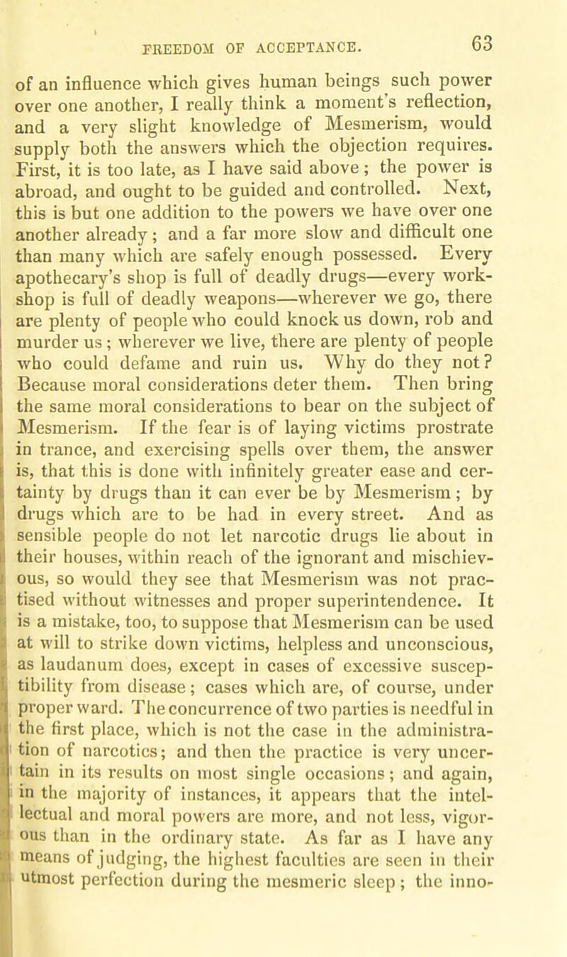 of an influence which gives human beings such power over one another, I really think a moment s reflection, and a very slight knowledge of Mesmerism, would supply both the answers which the objection requires. First, it is too late, as I have said above; the power is abroad, and ought to be guided and controlled. Next, this is but one addition to the powers we have over one another already; and a far more slow and difficult one than many which are safely enough possessed. Every apothecary’s shop is full of deadly drugs—every work¬ shop is full of deadly weapons—wherever we go, there are plenty of people who could knock us down, rob and murder us ; wherever we live, there are plenty of people who could defame and ruin us. Why do they not? Because moral considerations deter them. Then bring the same moral considerations to bear on the subject of ! Mesmerism. If the fear is of laying victims prostrate in trance, and exercising spells over them, the answer is, that this is done with infinitely greater ease and cer¬ tainty by drugs than it can ever be by Mesmerism; by drugs which are to be had in every street. And as sensible people do not let narcotic drugs lie about in their houses, within reach of the ignorant and mischiev¬ ous, so would they see that Mesmerism was not prac¬ tised without witnesses and proper superintendence. It I is a mistake, too, to suppose that Mesmerism can be used at will to strike down victims, helpless and unconscious, « as laudanum does, except in cases of excessive suscep- i tibility from disease; cases which are, of course, under proper ward. The concurrence of two parties is needful in I the first place, which is not the case in the administra- < tion of narcotics; and then the practice is very uncer- i; tain in its results on most single occasions; and again, in the majority of instances, it appears that the intel- - lectual and moral powers are more, and not less, vigor- d ous than in the ordinary state. As far as I have any *j means of judging, the highest faculties are seen in their II utmost perfection during the mesmeric sleep ; the inno-