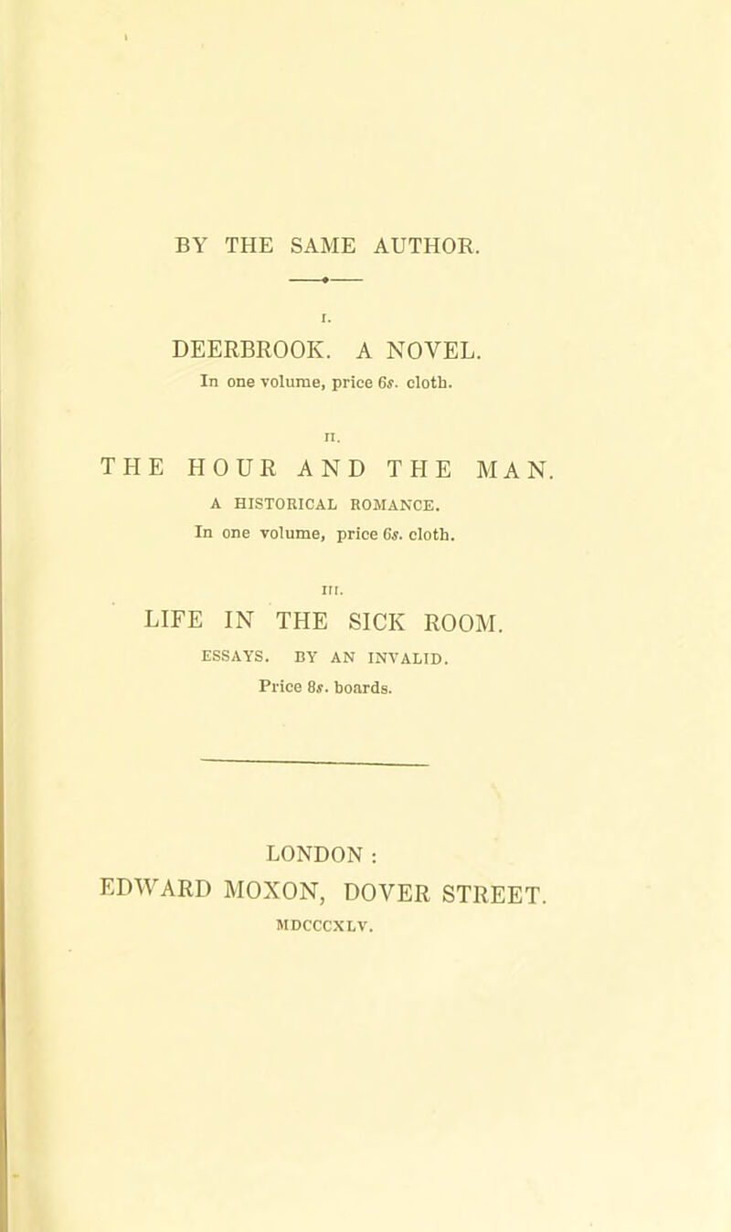 BY THE SAME AUTHOR. DEERBROOK. A NOVEL. In one volume, price 6s. cloth, n. THE HOUR AND THE MAN. A HISTORICAL ROMANCE. In one volume, price 6s. cloth. in. LIFE IN THE SICK ROOM. ESSAYS. BY AN INVALID. Price 8s. hoards. LONDON: EDWARD MOXON, DOVER STREET. MDCCCXLV.