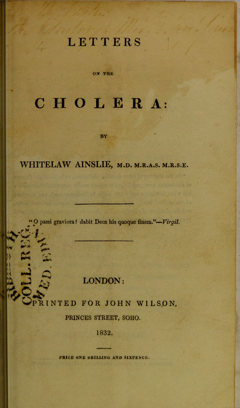 { CHOLERA: WHITELAW AINSLIE, m.d. m.r.a.s. m.r.s.e. LETTERS ON THE BY “O passi graviora! dabit Deus his quoque finem.”—Virgil. O' LONDON: OpR INTED FOR JOHN WILSON, PRINCES STREET, SOHO. 1832. PRICE ONE SHILLING AND SIXPENCE.