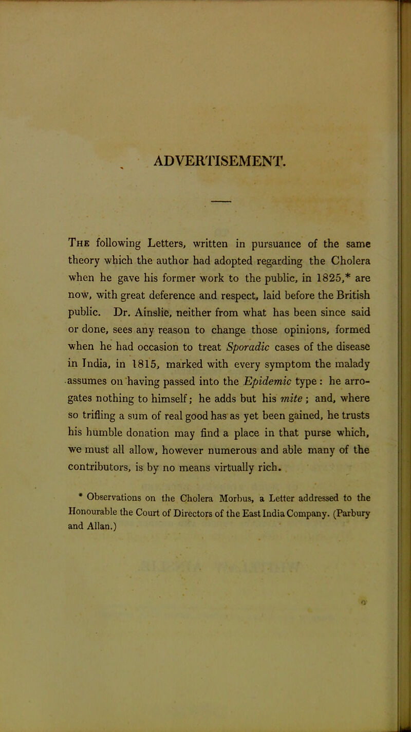 ADVERTISEMENT. The following Letters, written in pursuance of the same theory which the author had adopted regarding the Cholera when he gave his former work to the public, in 1825,* are now, with great deference and respect, laid before the British public. Dr. Ainslie, neither from what has been since said or done, sees any reason to change those opinions, formed when he had occasion to treat Sporadic cases of the disease in India, in 1815, marked with every symptom the malady assumes on having passed into the Epidemic type: he arro- gates nothing to himself; he adds but his mite ; and, where so trifling a sum of real good has as yet been gained, he trusts his humble donation may find a place in that purse which, we must all allow, however numerous and able many of the contributors, is by no means virtually rich. * Observations on the Cholera Morbus, a Letter addressed to the Honourable the Court of Directors of the East India Company. (Parbury and Allan.)