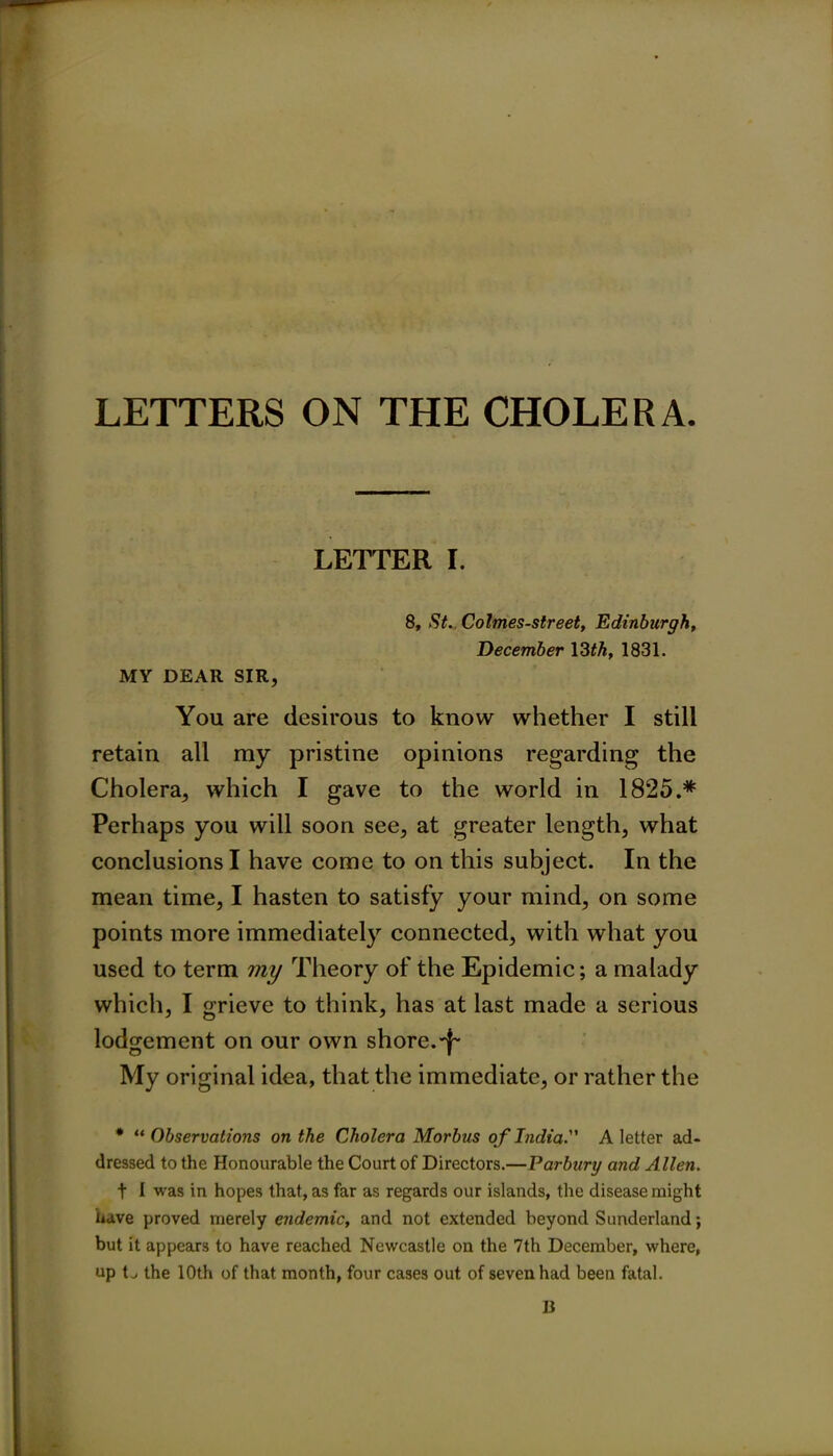 LETTERS ON THE CHOLERA. LETTER I. 8, St. Colmes-street, Edinburgh, December 13 th, 1831. MY DEAR SIR, You are desirous to know whether I still retain all my pristine opinions regarding the Cholera, which I gave to the world in 1825.* Perhaps you will soon see, at greater length, what conclusions I have come to on this subject. In the mean time, I hasten to satisfy your mind, on some points more immediately connected, with what you used to term my Theory of the Epidemic; a malady which, I grieve to think, has at last made a serious lodgement on our own shore. My original idea, that the immediate, or rather the * “ Observations on the Cholera Morbus of India. A letter ad- dressed to the Honourable the Court of Directors.—Parbury and Allen. t I was in hopes that, as far as regards our islands, the disease might have proved merely endemic, and not extended beyond Sunderland; but it appears to have reached Newcastle on the 7th December, where, up L the 10th of that month, four cases out of seven had been fatal. B