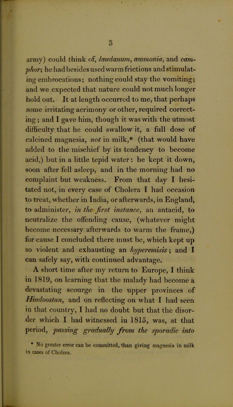 * army) could think of, laudanum, ammonia, and cam- phor; he had besides used warm frictions and stimulat- ing embrocations; nothing could stay the vomiting; and we expected that nature could not much longer hold out. It at length occurred to me, that perhaps some irritating acrimony or other, required correct- ing ; and I gave him, though it was with the utmost difficulty that he could swallow it, a full dose of calcined magnesia, not in milk,* (that would have added to the mischief by its tendency to become acid,) but in a little tepid water: he kept it down, soon after fell asleep, and in the morning had no complaint but weakness. From that day I hesi- tated not, in every case of Cholera I had occasion to treat, whether in India, or afterwards, in England, to administer, in the first instance, an antacid, to neutralize the offending cause, (whatever might become necessary afterwards to warm the frame,) for cause I concluded there must be, which kept up so violent and exhausting an hyperemisis; and I can safely say, with continued advantage. A short time after my return to Europe, I think in 1819, on learning that the malady had become a devastating scourge in the upper provinces of Hindoostan, and on reflecting on what I had seen in that country, I had no doubt but that the disor- der which I had witnessed in 1815, was, at that period, passing gradually from the sporadic into * No greater error can be committed, than giving magnesia in milk in cases of Cholera.