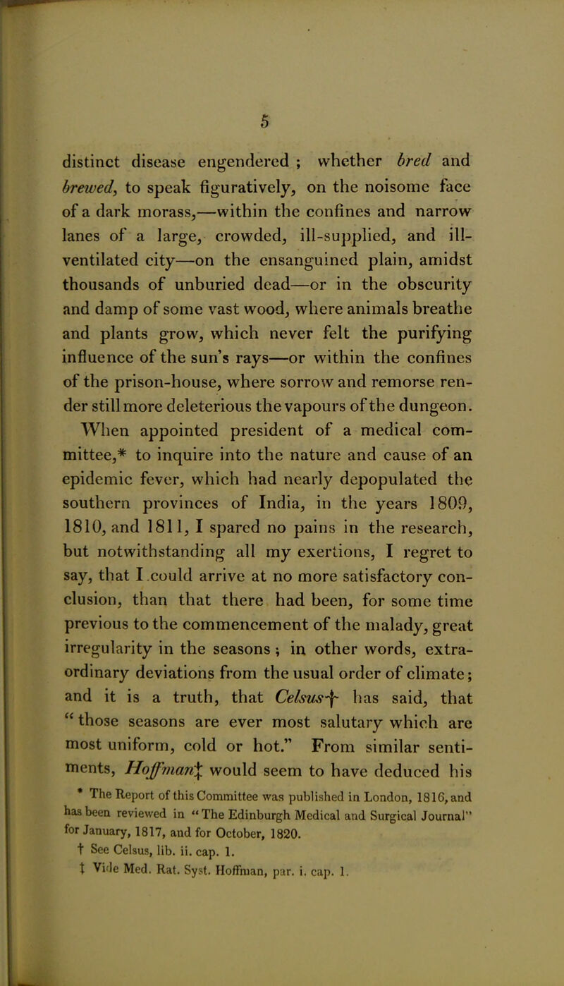 distinct disease engendered ; whether bred and brewed, to speak figuratively, on the noisome face of a dark morass,—within the confines and narrow lanes of a large, crowded, ill-supplied, and ill- ventilated city—on the ensanguined plain, amidst thousands of unburied dead—or in the obscurity and damp of some vast wood, where animals breathe and plants grow, which never felt the purifying influence of the sun’s rays—or within the confines of the prison-house, where sorrow and remorse ren- der still more deleterious the vapours of the dungeon. When appointed president of a medical com- mittee,* to inquire into the nature and cause of an epidemic fever, which had nearly depopulated the southern provinces of India, in the years 1809, 1810, and 1811, I spared no pains in the research, but notwithstanding all my exertions, I regret to say, that I could arrive at no more satisfactory con- clusion, than that there had been, for some time previous to the commencement of the malady, great irregularity in the seasons ; in other words, extra- ordinary deviations from the usual order of climate; and it is a truth, that Celsus\ lias said, that “ those seasons are ever most salutary which are most uniform, cold or hot.” From similar senti- ments, Hoffman£ would seem to have deduced his * The Report of this Committee was published in London, 1816, and has been reviewed in “ The Edinburgh Medical and Surgical Journal” for January, 1817, and for October, 1820. t See Celsus, lib. ii. cap. 1. t Vide Med. Rat. Syst. Hoffman, par. i, cap. 1.