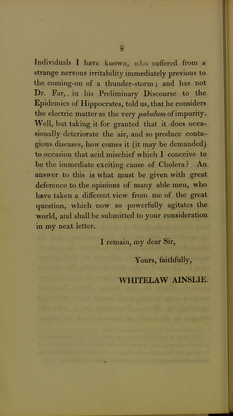 Individuals I have known, who suffered from a strange nervous irritability immediately previous to the coming-on of a thunder-storm ; and has not Dr. Far,, in his Preliminary Discourse to the Epidemics of Hippocrates, told us, that he considers the electric matter as the very pabulum of impurity. Well, but taking it for granted that it does occa- sionally deteriorate the air, and so produce conta- gious diseases, how comes it (it may be demanded) to occasion that acid mischief which I conceive to be the immediate exciting cause of Cholera ? An answer to this is what must be given with great deference to the opinions of many able men, who have taken a different view from me of the great question, which now so powerfully agitates the world, and shall be submitted to your consideration in my next letter. I remain, my dear Sir, Yours, faithfully, WHITELAW AINSLIE.