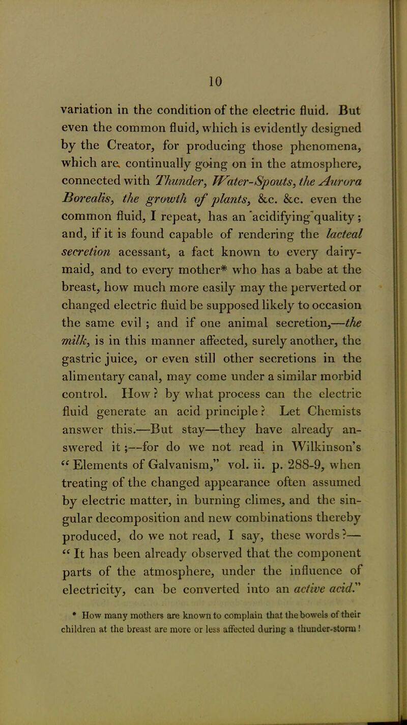 variation in the condition of the electric fluid. But even the common fluid, which is evidently designed by the Creator, for producing those phenomena, which are. continually going on in the atmosphere, connected with Thunder, Water-Spouts, the Aurora Borealis, the growth of plants, &c. &c. even the common fluid, I repeat, has an acidifying quality; and, if it is found capable of rendering the lacteal secretion acessant, a fact known to every dairy- maid, and to every mother* who has a babe at the breast, how much more easily may the perverted or changed electric fluid be supposed likely to occasion the same evil ; and if one animal secretion,—the milk, is in this manner affected, surely another, the gastric juice, or even still other secretions in the alimentary canal, may come under a similar morbid control. How ? by what process can the electric fluid generate an acid principle ? Let Chemists answer this.—But stay—they have already an- swered it;—for do we not read in Wilkinson’s (e Elements of Galvanism,” vol. ii. p. 288-9, when treating of the changed appearance often assumed by electric matter, in burning climes, and the sin- gular decomposition and new combinations thereby produced, do we not read, I say, these words ?— “ It has been already observed that the component parts of the atmosphere, under the influence of electricity, can be converted into an active acid. * How many mothers are known to complain that the bowels of their children at the breast are more or less affected during a thunder-storm!