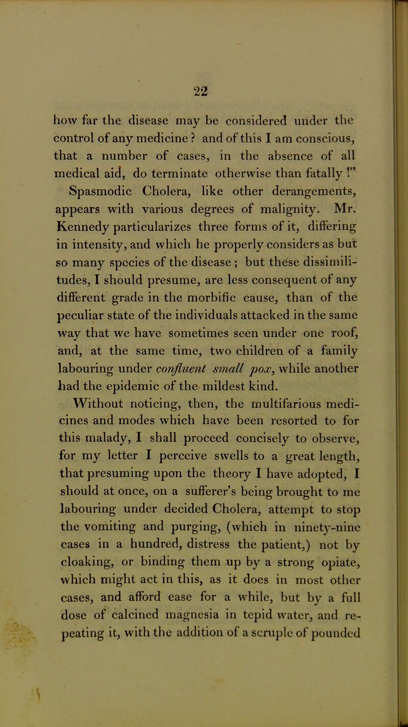 how far the disease may be considered under the control of any medicine ? and of this I am conscious, that a number of cases, in the absence of all medical aid, do terminate otherwise than fatally !” Spasmodic Cholera, like other derangements, appears with various degrees of malignity. Mr. Kennedy particularizes three forms of it, differing in intensity, and which he properly considers as but so many species of the disease ; but these dissimili- tudes, I should presume, are less consequent of any different grade in the morbific cause, than of the peculiar state of the individuals attacked in the same way that we have sometimes seen under one roof, and, at the same time, two children of a family labouring under confluent small pox, while another had the epidemic of the mildest kind. Without noticing, then, the multifarious medi- cines and modes which have been resorted to for this malady, I shall proceed concisely to observe, for my letter I perceive swells to a great length, that presuming upon the theory I have adopted, I should at once, on a sufferer’s being brought to me labouring under decided Cholera, attempt to stop the vomiting and purging, (which in ninety-nine cases in a hundred, distress the patient,) not by cloaking, or binding them up by a strong opiate, which might act in this, as it does in most other cases, and afford ease for a while, but by a full dose of calcined magnesia in tepid water, and re- peating it, with the addition of a scruple of pounded