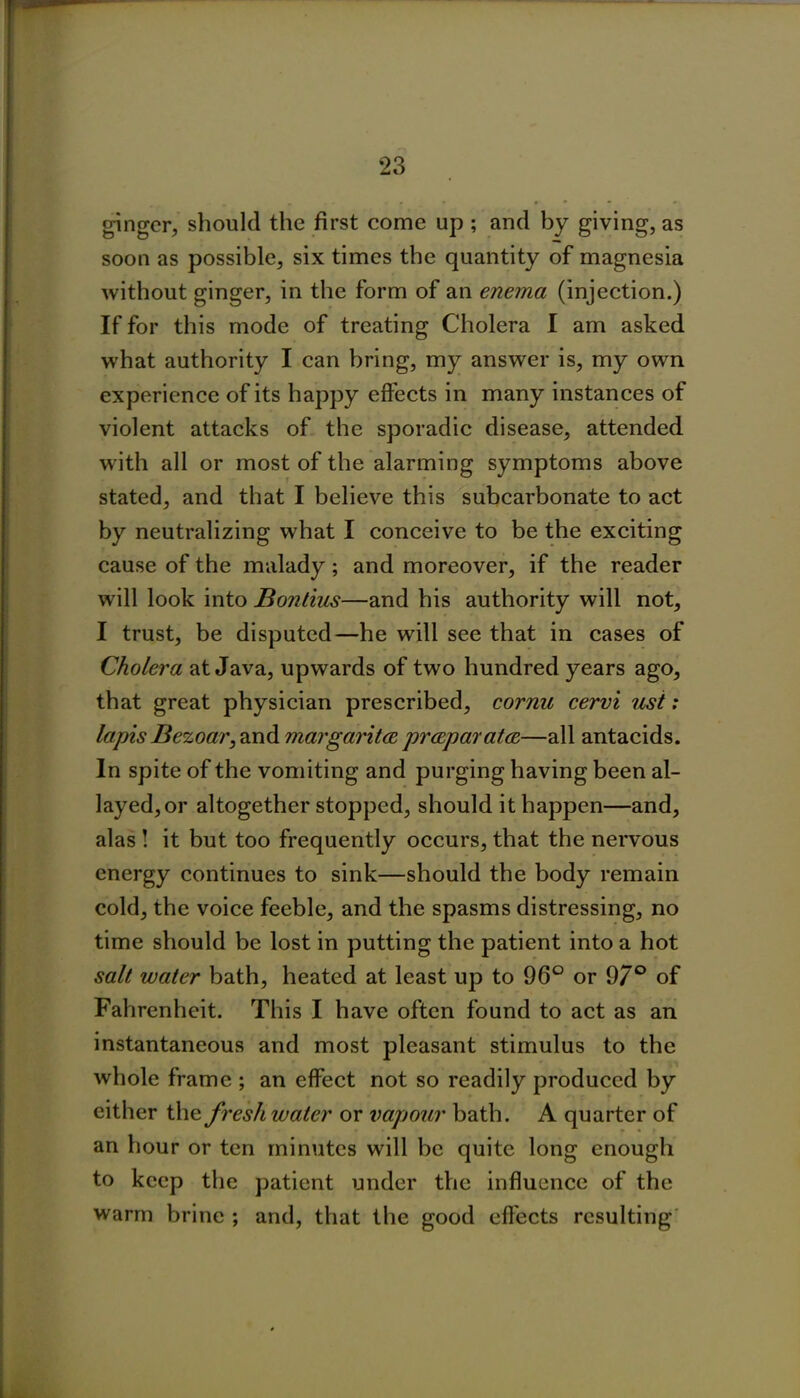 ginger, should the first come up ; and by giving, as soon as possible, six times the quantity of magnesia without ginger, in the form of an enema (injection.) If for this mode of treating Cholera I am asked what authority I can bring, my answer is, my own experience of its happy effects in many instances of violent attacks of the sporadic disease, attended with all or most of the alarming symptoms above stated, and that I believe this subcarbonate to act by neutralizing what I conceive to be the exciting cause of the malady; and moreover, if the reader will look into Bontius—and his authority will not, I trust, be disputed—he will see that in cases of Cholera at Java, upwards of two hundred years ago, that great physician prescribed, cornu cervi ust: lapis Bezoar, and mar gar itce pr&paratce—all antacids. In spite of the vomiting and purging having been al- layed, or altogether stopped, should it happen—and, alas ! it but too frequently occurs, that the nervous energy continues to sink—should the body remain cold, the voice feeble, and the spasms distressing, no time should be lost in putting the patient into a hot salt water bath, heated at least up to 96° or 97° of Fahrenheit. This I have often found to act as an instantaneous and most pleasant stimulus to the whole frame ; an effect not so readily produced by either the fresh water or vapour bath. A quarter of an hour or ten minutes will be quite long enough to keep the patient under the influence of the warm brine ; and, that the good effects resulting