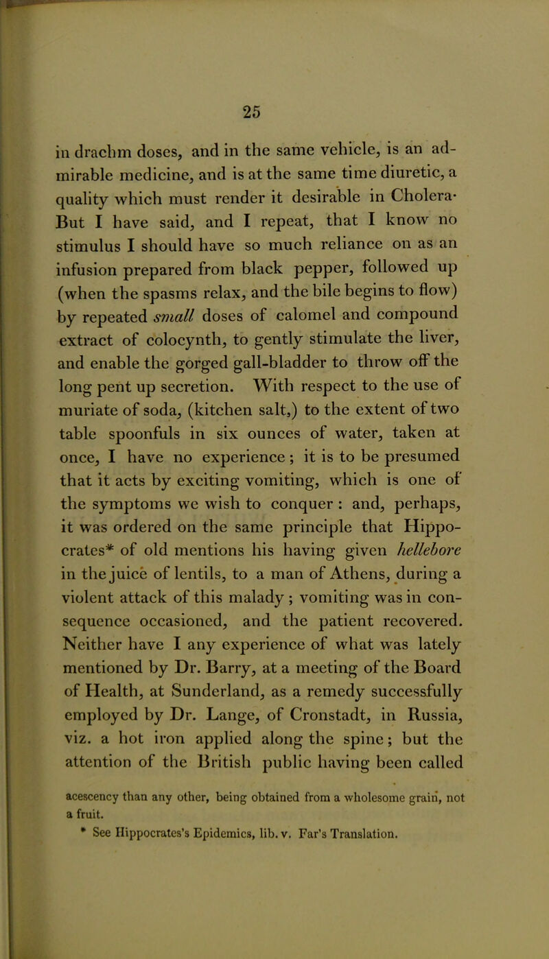 in drachm doses, and in the same vehicle, is an ad- mirable medicine, and is at the same time diuretic, a quality which must render it desirable in Cholera* But I have said, and I repeat, that I know no stimulus I should have so much reliance on as an infusion prepared from black pepper, followed up (when the spasms relax, and the bile begins to flow) by repeated small doses of calomel and compound extract of colocynth, to gently stimulate the liver, and enable the gorged gall-bladder to throw off the long pent up secretion. With respect to the use of muriate of soda, (kitchen salt,) to the extent of two table spoonfuls in six ounces of water, taken at once, I have no experience; it is to be presumed that it acts by exciting vomiting, which is one of the symptoms we wish to conquer : and, perhaps, it was ordered on the same principle that Hippo- crates* of old mentions his having given hellebore in the juice of lentils, to a man of Athens, during a violent attack of this malady ; vomiting was in con- sequence occasioned, and the patient recovered. Neither have I any experience of what was lately mentioned by Dr. Barry, at a meeting of the Board of Health, at Sunderland, as a remedy successfully employed by Dr. Lange, of Cronstadt, in Russia, viz. a hot iron applied along the spine; but the attention of the British public having been called acescency than any other, being obtained from a wholesome grain, not a fruit. * See Hippocrates’s Epidemics, lib. v. Far’s Translation.