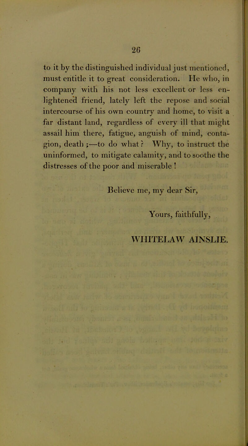 2 G to it by the distinguished individual just mentioned, must entitle it to great consideration. He who, in company with his not less excellent or less en- lightened friend, lately left the repose and social intercourse of his own country and home, to visit a far distant land, regardless of every ill that might assail him there, fatigue, anguish of mind, conta- gion, death ;—to do what ? Why, to instruct the uninformed, to mitigate calamity, and to soothe the distresses of the poor and miserable ! Believe me, my dear Sir, Yours, faithfully, WIIITELAW AINSLIE.