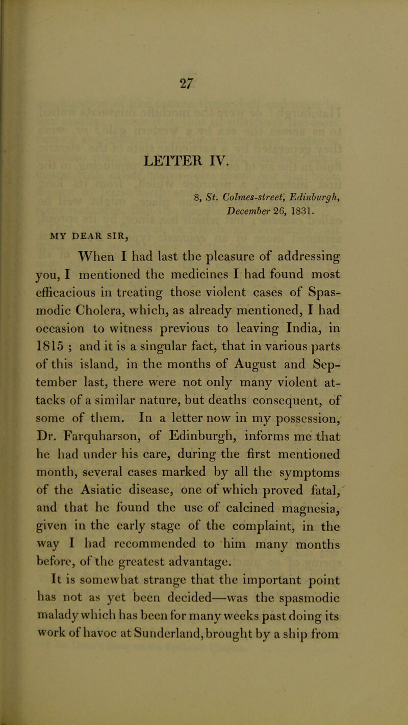 LETTER IV. 8, St. Eolmes-street, Edinburgh, December 26, 1831. MY DEAR SIR, When I had last the pleasure of addressing you, I mentioned the medicines I had found most efficacious in treating those violent cases of Spas- modic Cholera, which, as already mentioned, I had occasion to witness previous to leaving India, in 1815 ; and it is a singular fact, that in various parts of this island, in the months of August and Sep- tember last, there were not only many violent at- tacks of a similar nature, but deaths consequent, of some of them. In a letter now in my possession, Dr. Farquharson, of Edinburgh, informs me that he had under his care, during the first mentioned month, several cases marked by all the symptoms of the Asiatic disease, one of which proved fatal, and that he found the use of calcined magnesia, given in the early stage of the complaint, in the way I had recommended to him many months before, of the greatest advantage. It is somewhat strange that the important point has not as yet been decided—was the spasmodic malady which has been for many weeks past doing its work of havoc at Sunderland,brought by a ship from